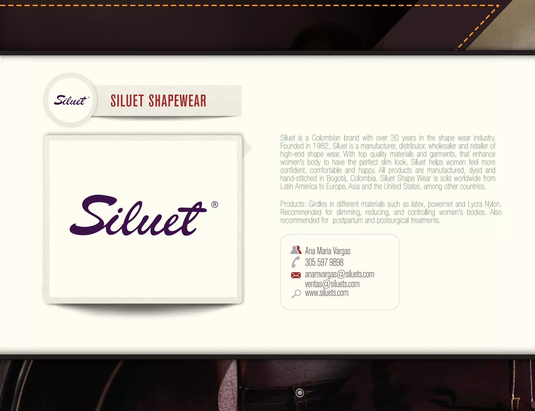 R

SILUET SHAPEWEAR
Siluet is a Colombian brand with over 30 years in the shape wear industry.
Founded in 1982, Siluet is a manufacturer, distributor, wholesaler and retailer of
high-end shape wear. With top quality materials and garments, that enhance
women's body to have the perfect slim look, Siluet helps women feel more
conﬁdent, comfortable and happy. All products are manufactured, dyed and
hand-stitched in Bogotá, Colombia. Siluet Shape Wear is sold worldwide from
Latin America to Europe, Asia and the United States, among other countries.
R

Products: Girdles in different materials such as latex, powernet and Lycra Nylon.
Recommended for slimming, reducing, and controlling women's bodies. Also
recommended for postpartum and postsurgical treatments.

Ana Maria Vargas
305 597 9898
anamvargas@siluets.com
ventas@siluets.com
www.siluets.com

 