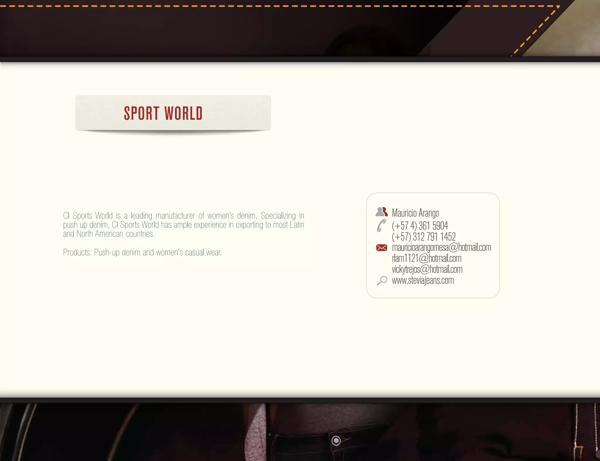 SPORT WORLD

CI Sports World is a leading manufacturer of women’s denim. Specializing in
push up denim, CI Sports World has ample experience in exporting to most Latin
and North American countries.
Products: Push-up denim and women's casual wear.

Mauricio Arango
(+57 4) 361 5904
(+57) 312 791 1452
mauricioarangomesa@hotmail.com
rlam1121@hotmail.com
vickytrejos@hotmail.com
www.steviajeans.com

 