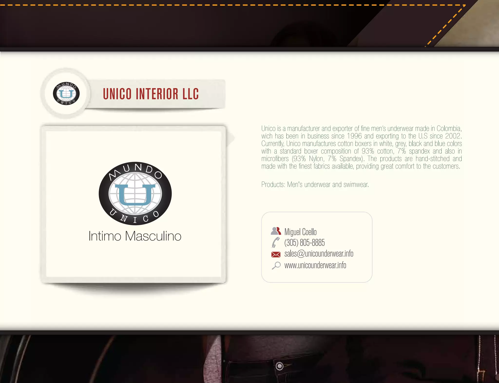UNICO INTERIOR LLC
Unico is a manufacturer and exporter of ﬁne men’s underwear made in Colombia,
wich has been in business since 1996 and exporting to the U.S since 2002.
Currently, Unico manufactures cotton boxers in white, grey, black and blue colors
with a standard boxer composition of 93% cotton, 7% spandex and also in
microﬁbers (93% Nylon, 7% Spandex). The products are hand-stitched and
made with the ﬁnest fabrics available, providing great comfort to the customers.
Products: Men's underwear and swimwear.

Miguel Coello
(305) 805-8885
sales@unicounderwear.info
www.unicounderwear.info

 