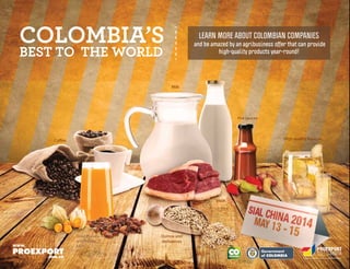Libertad y Orden
COLOMBIA’S
BEST TO THE WORLD
and be amazed by an agribusiness offer that can provide
high-quality products year-round!
LEARN MORE ABOUT COLOMBIAN COMPANIES
Dried Physalis
and Physalis
juice
Coffee
Meat
Milk
Quinoa and
derivatives
Hot sauces
High-quality liqueurs
Dried Physalis
and Physalis
juice
 