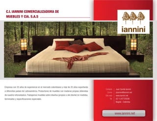 C.I. IANNINI COMERCIALIZADORA DE
 MUEBLES Y CIA. S.A.S




Empresa con 35 años de experiencia en el mercado colombiano y más de 20 años exportando
                                                                                                 Contacto      Juan Camilo Iannini
a diferentes países de Latinoamérica. Productores de muebles con maderas propias obtenidas
                                                                                                    Correo     jciannini@iannini.net
de nuestra reforestadora. Trabajamos muebles sobre diseños (propios o del cliente) en medidas,   Sitio web     www.iannini.net
terminados y especificaciones especiales.                                                               Tel.   (57-1) 87725036
                                                                                                               Bogotá - Colombia




                                                                                                               www.iannini.net
 