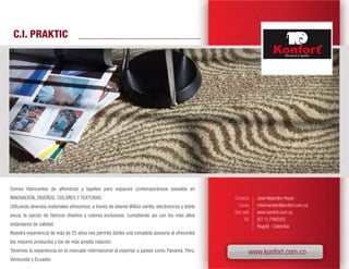 C.I. PRAKTIC




Somos fabricantes de alfombras y tapetes para espacios contemporáneos basados en
INNOVACIÓN, DISEÑOS, COLORES Y TEXTURAS.                                                             Contacto      José Alejandro Hoyos
Utilizando diversos materiales ofrecemos, a través de telares Wilton varilla, electrónicos y doble      Correo     mhernandez@konfort.com.co
                                                                                                     Sitio web     www.konfort.com.co
pieza, la opción de fabricar diseños y colores exclusivos, cumpliendo así con los más altos
                                                                                                            Tel.   (57-1) 7490202
estándares de calidad.                                                                                             Bogotá - Colombia
Nuestra experiencia de más de 25 años nos permite darles una completa asesoría al ofrecerles
los mejores productos y los de más amplia rotación.
Tenemos la experiencia en el mercado internacional al exportar a países como Panamá, Perú,                     www.konfort.com.co
Venezuela y Ecuador.
 