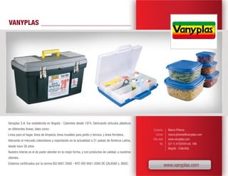 VANYPLAS




Vanyplas S.A. fue establecida en Bogotá - Colombia desde 1974, fabricando artículos plásticos
en diferentes líneas, tales como:                                                                  Contacto        Marco Piñeros
Línea para el hogar, línea de limpieza, línea muebles para jardín y terraza, y línea ferretera,       Correo       marco.pineros@vanyplas.com
liderando el mercado colombiano y exportando en la actualidad a 21 países de América Latina,       Sitio web       www.vanyplas.com
                                                                                                          Tel.     (57-1) 4192444 ext. 186
desde hace 26 años.
                                                                                                                   Bogotá - Colombia
Nuestro interés es el de poder atender en la mejor forma, y con productos de calidad, a nuestros
clientes.
Estamos certificados por la norma ISO 9001:2000 - NTC-ISO 9001:2000 DE CALIDAD y BASC.
                                                                                                                 www.vanyplas.com
 