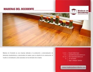 MADERAS DEL OCCIDENTE




Maderas de Occidente es una empresa dedicada a la producción y comercialización de              Contacto      Eduardo Giraldo Duque
elementos arquitectónicos y estructurales de madera, para la industria de la construcción, el      Correo     egiraldo@maderasdeoccidente.com
                                                                                                Sitio web     www.maderasdeoccidente.com
mueble, la remodelación y otras asociadas con los derivados de la madera.
                                                                                                       Tel.    (57-4)3720503
                                                                                                               Itagüí – Antioquia- Colombia




                                                                                                www.maderasdeoccidente.com
 