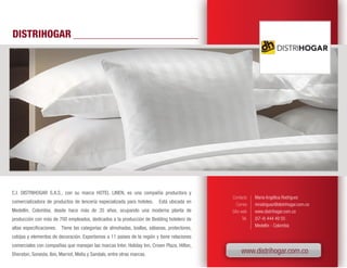 DISTRIHOGAR




C.I. DISTRIHOGAR S.A.S., con su marca HOTEL LINEN, es una compañía productora y
                                                                                            Contacto      Maria Angélica Rodríguez
comercializadora de productos de lencería especializada para hoteles.    Está ubicada en
                                                                                               Correo     mrodriguez@distrihogar.com.co
Medellín, Colombia, desde hace más de 35 años, ocupando una moderna planta de               Sitio web     www.distrihogar.com.co
producción con más de 700 empleados, dedicados a la producción de Bedding hotelero de              Tel.   (57-4) 444 49 55
                                                                                                          Medellín - Colombia
altas especificaciones. Tiene las categorías de almohadas, toallas, sábanas, protectores,
cobijas y elementos de decoración. Exportamos a 11 paises de la región y tiene relaciones
comerciales con compañías que manejan las marcas Inter, Holiday Inn, Crown Plaza, Hilton,
Sheraton, Sonesta, Ibis, Marriot, Melia y Sandals, entre otras marcas.                            www.distrihogar.com.co
 