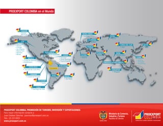 PROEXPORT COLOMBIA in theMundo
                        en el World




   *Miami - Chicago, Dallas, Houston, Los Angeles, Nueva York City and Washington D.C.
   **Caribe - Puerto Rico, Trinidad and Tobago, Dominican Republic




PROEXPORT COLOMBIA, PROMOCIÓN DE TURISMO, INVERSIÓN Y EXPORTACIONES
Para mayor COLOMBIA, TOURISM, FOREIGN INVESTMENT AND EXPORTS PROMOTION
PROEXPORT información contacte a:
Further information contact Alejandro Ossa Cardenas
Juan Esteban Sánchez jsanchez@proexport.com.co
aossa@proexport.com.cn / aossa@proexport.com.co
Tels.: (2)10 6532 9767 Ext.: 321 Mobile 86 139 1070 1725
Tels.:86 2314933
www.proexport.com.co 600, P.R. China
34 Guang Hua Lu, Beijing 100                                                                           PROMOCIÓN DE TURISMO, INVERSIÓN Y EXPORTACIONES
                                                                                         TOURISM, FOREIGN INVESTMENT AND EXPORTS PROMOTION

www.proexport.com.co
 