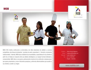 MOB




MOB LTDA. diseña, confecciona y comercializa, con altos estandares de calidad y a precios
                                                                                                   Contacto       María Victoria Bejarano
competitivos, dos líneas de productos: "prendas de vestir corporativas" y "lencería y accesorios
                                                                                                      Correo      vbejarano@mobltda.com
institucionales". Además, MOB busca satisfacer las necesidades y expectativas de sus clientes a    Sitio web      www.mobltda.com
partir de un trabajo en conjunto entre sus aliados estratégicos y un equipo humano dedicado y             Tel.    (57-1) 5204762
comprometido. MOB Ltda. es una pyme, perteneciente al sector de la confección, empresa joven                      Bogotá - Colombia

que quiere proyectarse y crecer ofreciendo productos y uniformes diferenciadores que ayuden a
sus clientes a vender su imagen.
                                                                                                                 www.mobltda.com
 