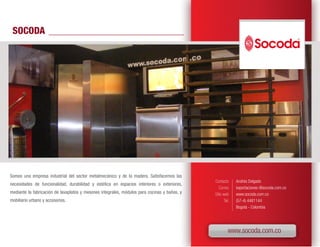 SOCODA




Somos una empresa industrial del sector metalmecánico y de la madera. Satisfacemos las
                                                                                              Contacto      Andrés Delgado
necesidades de funcionalidad, durabilidad y estética en espacios interiores o exteriores,
                                                                                                 Correo     exportaciones @socoda.com.co
mediante la fabricación de lavaplatos y mesones integrales, módulos para cocinas y baños, y   Sitio web     www.socoda.com.co
mobiliario urbano y accesorios.                                                                      Tel.   (57-4) 4481144
                                                                                                            Bogotá - Colombia




                                                                                                        www.socoda.com.co
 
