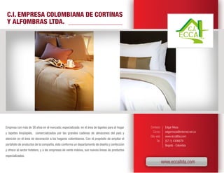 C.I. EMPRESA COLOMBIANA DE CORTINAS
 Y ALFOMBRAS LTDA.




Empresa con más de 38 años en el mercado; especializada en el área de tapetes para el hogar     Contacto       Edgar Meza
y tapetes limpiapiés, comercializados por las grandes cadenas de almacenes del país y              Correo      edgarmeza@interred.net.co
                                                                                                Sitio web      www.eccaltda.com
atención en el área de decoración a los hogares colombianos. Con el propósito de ampliar el
                                                                                                       Tel.    (57-1) 4306679
portafolio de productos de la compañía, ésta conforma un departamento de diseño y confección                   Bogotá - Colombia
y ofrece al sector hotelero, y a las empresas de venta másiva, sus nuevas líneas de productos
especializados.
                                                                                                              www.eccaltda.com
 