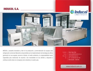 INDUCOL S.A.




INDUCOL, compañía innovadora y líder en la producción y comercialización de equipos para
                                                                                                 Contacto      María Olga Ávila
refrigeración comercial. Altamente comprometida con la implementación de tecnología de última
                                                                                                    Correo     maria.avila@inducol.com.co
generación en sus equipos, servicio al cliente, el medio ambiente y la responsabilidad social.   Sitio web     www.inducol.com.co
Capacitada para evolucionar de acuerdo a las necesidades de sus clientes y dispuesta a                  Tel.   (57- 5) 3435100 ext.135
continuar siendo clave en el progreso de la industria en nuestro país.                                         Barranquilla - Colombia




                                                                                                           www.inducol.com.co
 