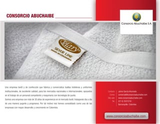 CONSORCIO ABUCHAIBE




Una empresa textil y de confección que fabrica y comercializa toallas hoteleras y uniformes
institucionales, de excelente calidad, para los mercados nacionales e internacionales; apoyados   Contacto      Jaime García Ahumada
en el trabajo de un personal competente y maquinaria con tecnología de punta.                        Correo     comercial@consorcioabuchaibe.com
                                                                                                  Sitio web     www.consorcioabuchaibe.com
Somos una empresa con más de 30 años de experiencia en el mercado textil, trabajando día a día
                                                                                                         Tel.   (57-5) 3531019
de una manera pujante y progresiva. Por tal motivo nos hemos consolidado como una de las                        Barranquilla- Colombia
empresas con mayor desarrollo y crecimiento en Colombia.


                                                                                                  www.consorcioabuchaibe.com
 