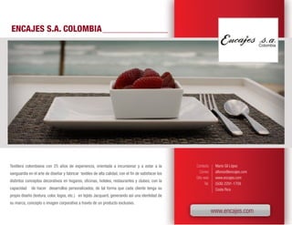 ENCAJES S.A. COLOMBIA




Textilera colombiana con 25 años de experiencia, orientada a incursionar y a estar a la              Contacto       Mario Gil López
vanguardia en el arte de diseñar y fabricar textiles de alta calidad, con el fin de satisfacer los      Correo      alfonso@encajes.com
                                                                                                     Sitio web      www.encajes.com
distintos conceptos decorativos en hogares, oficinas, hoteles, restaurantes y clubes; con la
                                                                                                            Tel.    (506) 2291-1709
capacidad    de hacer desarrollos personalizados, de tal forma que cada cliente tenga su                            Costa Rica
propio diseño (textura, color, logos, etc.) en tejido Jacquard, generando así una identidad de
su marca, concepto o imagen corporativa a través de un producto exclusivo.
                                                                                                                   www.encajes.com
 