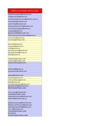 CORREO ELECTRONICO INSTITUCIONAL
pospimariaeleden@hotmail.com
colegiorioarriba@yahoo.es
escuelaclaudinamunera@telecom.com.co
encimadass@hotmail.com
cemermita@hotmail.com
liceoclaudinamunera@homail.com
secretariacomagoes@yahoo.es
coropela@yahoo.es
gloriaines2004@hotmail.com
institucioneducativaviboral@yahoo.es
alvaro-bedoya@hotmail.com
OCUZACA@HOTMAIL.COM


itianserma@hotmail.com
coloccidente@hotmail.com
jc1663@hotmail.com
rebecasierranormal@hotmail.com
iegomezfernandez@hotmail.com
tejelo3@hotmail.com


JORGE6340@HOTMAIL.COM
VIVENCIAS@HOTMAIL.COM
aleyisazavelez@yahoo.es


adrifero68@yahoo.es
ensaranzazu@.yahoo.com

iepioxi@hotmail.com
bebedollabe@hotmail.com
cristoreybelalcazar@gmail.com
jhalfon@hotmail.com
intitutoagricolasanisidro@hotmail.com
gomezarrubla@hotmail.com
MENFIS@HOTMAIL.COM

ceval_lalca@hotmail.com
CUHJJI@HOTMAIL.COM
colandeschinchina@hotmail.com
icbmitre@icbmitre.edu.co

politecnconaranja@hotmail.com
depaula.sanfrancisco@gmail.com
iesantateresita1929@gmail.com
icch_2@hotmail.com
YUUIHH@HOTMAIL.COM
NO APLICA
HJJHGGTY@HOTMAIL.COM
 