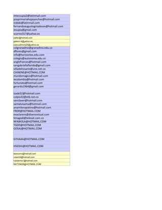 intecsupia2@latinmail.com
posprimariahojasanchas@hotmail.com
indobi@latinmail.com
fernandoaugustogrisalesov@hotmail.com
iesupia@gmail.com
scorrez317@yahoo.es
pallar@hotmail.com
galeon-4@yahoo.es
pascualmora25@yahoo.es
colgranadino@granadino.edu.co
dflores@gmail.com
info@horizontes.edu.com
colegio@autonoma.edu.co
anglofrances@hotmail.com
sangabriellaflorida@gmail.com
villadelrosario@une.net.co
CHINENE@HOTMAIL.COM
mundomagico@hotmail.com
iecolombia@hotmail.com
fortunato@hotmail.com
gerardo1964@gmail.com

izade52@hotmail.com
colpio32@etb.net.co
sanclaver@hotmail.com
santaluisama@hotmail.com
anamilenapatino@hotmail.com
FRDR@HOTMAIL.COM
evaclarens@disenovisual.com
limagodi@telesat.com.co
NFABIOLA@HOTMAIL.COM
TGDD@HOTMAIL.COM
GDSAJ@HOTMAIL.COM


GYHAAA@HOTMAIL.COM

HSGSHJ@HOTMAIL.COM

iesocorro@hotmail.com
colami5@hotmail.com
rubdarms1@hotmail.com
NATY9828@HOTMAIL.COM
 