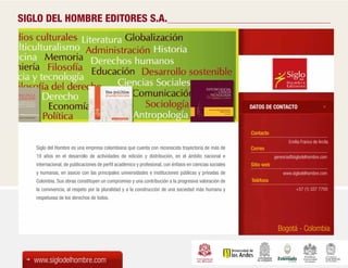 SIGLO DEL HOMBRE EDITORES S.A.




                                                                                                         DATOS DE CONTACTO



                                                                                                         Contacto
                                                                                                                            Emilia Franco de Arcila
   Siglo del Hombre es una empresa colombiana que cuenta con reconocida trayectoria de más de            Correo
   19 años en el desarrollo de actividades de edición y distribución, en el ámbito nacional e                        gerencia@siglodelhombre.com
   internacional, de publicaciones de perfil académico y profesional, con énfasis en ciencias sociales   Sitio web
   y humanas, en asocio con las principales universidades e instituciones públicas y privadas de                         www.siglodelhombre.com
   Colombia. Sus obras constituyen un compromiso y una contribución a la progresiva valoración de        Teléfono
   la convivencia, al respeto por la pluralidad y a la construcción de una sociedad más humana y                                +57 (1) 337 7700
   respetuosa de los derechos de todos.




                                                                                                                      Bogotá - Colombia



   www.siglodelhombre.com
 