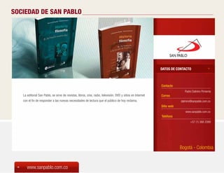 SOCIEDAD DE SAN PABLO




                                                                                                             DATOS DE CONTACTO



                                                                                                             Contacto
                                                                                                                            Padre Dalmiro Pimienta
   La editorial San Pablo, se sirve de revistas, libros, cine, radio, televisión, DVD y sitios en Internet   Correo
   con el fin de responder a las nuevas necesidades de lectura que el público de hoy reclama.                            dalmiro@sanpablo.com.co
                                                                                                             Sitio web
                                                                                                                            www.sanpablo.com.co
                                                                                                             Teléfono
                                                                                                                                +57 (1) 368 2099




                                                                                                                         Bogotá - Colombia


      www.sanpablo.com.co
 