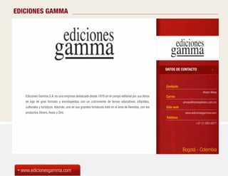 EDICIONES GAMMA




                                                                                                         DATOS DE CONTACTO



                                                                                                         Contacto
                                                                                                                                    Alvaro Mesa
   Ediciones Gamma S.A. es una empresa destacada desde 1979 en el campo editorial por sus libros         Correo
   de lujo de gran formato y enciclopedias con un cubrimiento de temas educativos, infantiles,                       amesa@revistadiners.com.co
   culturales y turísticos. Además, una de sus grandes fortalezas está en el área de Revistas, con los   Sitio web
   productos Diners, Axxis y Dini.                                                                                    www.edicionesgamma.com
                                                                                                         Teléfono
                                                                                                                              +57 (1) 593 0877




                                                                                                                     Bogotá - Colombia



 www.edicionesgamma.com
 