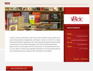 REIC




                                                                                                          DATOS DE CONTACTO


                                                                                                          Contacto
                                                                                                                            Luis Augusto Vacca Melo
   La REIC se conforma jurídicamente a partir del 28 de abril de 2008. En asocio colectivo de los         Correo
   gremios latinoamericanos independientes conformados a través de la RedH de la Alianza                           presidente.reicolombia@gmail.com
   Internacional de Editores Independientes -AIEI-, viene dinamizando la integración editorial regional   Sitio web
   e iberoamericana. En este sentido ha participado en la Cumbre de Editores Independientes                                    www.reicolombia.com
   llevada a cabo en el mes de agosto de 2010 en el marco de la 15a. Feria Internacional del Libro        Teléfono
   de La Paz, Bolivia. En adición hemos participado activamente en las Ferias Internacionales del                                 +57 (1) 310 2962
   Libro de Bogotá, Buenos Aires, Santiago de Chile, Ceará (Brasil) y La Paz (Bolivia).




                                                                                                                       Bogotá - Colombia



       www.reicolombia.com
 