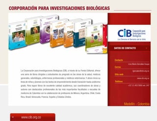 CORPORACIÓN PARA INVESTIGACIONES BIOLÓGICAS




                                                                                                    DATOS DE CONTACTO



                                                                                                    Contacto
                                                                                                                   Lina María Gonzáles Duque
                                                                                                    Correo
     La Corporación para Investigaciones Biológicas (CIB), a través de su Fondo Editorial, ofrece                       lgonzalez@cib.org.co
     una serie de libros dirigidos a estudiantes de pregrado en las áreas de la salud, médicos      Sitio web
     generales, odontólogos, enfermeras profesionales y médicos veterinarios. Y ahora inicia su                              www.cib.org.co
     línea de niños y jóvenes con los textos de emprendimiento desde transición hasta undécimo      Teléfono
     grado. Para lograr libros de excelente calidad académica, sus coordinadores de obras y                       +57 (1) 403 5950 ext. 247
     autores son destacados profesionales de las más importantes facultades o escuelas de
     medicina de Colombia con la colaboración de profesores de México, Argentina, Chile, Costa
     Rica, Brasil, Venezuela, Francia, España y Estados Unidos.


                                                                                                                Medellín - Colombia


     www.cib.org.co
 