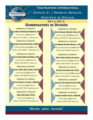 TT OASTMASTERSOASTMASTERS II NTERNATIONALNTERNATIONAL
DD ISTRITOISTRITO 31 / R31 / R EPÚBLICAEPÚBLICA MM EXICANAEXICANA
DD IRECTORIOIRECTORIO DEDE OO FICIALESFICIALES
20142014-- 20152015
GOBERNADOR DE LA DIVISIÓN A
JJULIOULIO CCÉSARÉSAR RRODRÍGUEZODRÍGUEZ RRODRÍGUEZODRÍGUEZ, DTM, DTM
E-mail: jcesar_mx@hotmail.com
Teléfono: 8115140351 Monterrey, NL.
GOBERNADOR DE LA DIVISIÓN E
RRAFAELAFAEL MMONTENEGROONTENEGRO GGODÍNEZODÍNEZ, ACD, ACD
E-mail: estaciona_t@hotmail.com
Teléfono: 2281383153 Xalapa, Ver.
GOBERNADOR DE LA DIVISIÓN I
CCLAUDIALAUDIA YYURIRAURIRA DDÍAZÍAZ TTORRESORRES, CC/ALB, CC/ALB
E-mail: klaussdiaz@hotmail.com
Teléfono: 2281069320 Xalapa, Ver.
“Aprende, aplica, trasciende”
GOBERNADOR DE LA DIVISIÓN B
VVÍCTORÍCTOR MMANUELANUEL QQUINTEROUINTERO AARIASRIAS, CC, CC
E-mail: ariasvic_2000@hotmail.com
Teléfono: 4491097717 Aguascalientes, Ags.
GOBERNADORES DE DIVISIÓN
GOBERNADOR DE LA DIVISIÓN C
FFERNANDOERNANDO SSAHAGÚNAHAGÚN SSÁNCHEZÁNCHEZ, ACB/ALB, ACB/ALB
E-mail: fernando.sahagun@gmail.com
Teléfono: 3331225698 Guadalajara, Jal.
GOBERNADOR DE LA DIVISIÓN D
LLUISUIS EENRIQUENRIQUE RRAMÍREZAMÍREZ MMURILLOURILLO. ACB. ACB
E-mail: luisenriqueramirezmurillo@hotmail.com
Teléfono: 6677520468 Culiacán, Sin.
GOBERNADOR DE LA DIVISIÓN G
MMARÍAARÍA TTERESAERESA BBABÚNABÚN VVILLARREALILLARREAL
E-mail: terebabunarea24@hotmail.com
Teléfono: 6862161952 Mexicali, BC.
GOBERNADOR DE LA DIVISIÓN J
AANTONIONTONIO VVILLARREALILLARREAL GGILIL, CC/CL, CC/CL
E-mail: antonio_villarreal77@hotmail.com
Teléfono: 6181384549 Durango, Dgo.
GOBERNADOR DE LA DIVISIÓN L
OOCTAVIOCTAVIO NNOVOAOVOA CCAYEROSAYEROS, ACB/ALB, ACB/ALB
E-mail: onovoac@hotmail.com
Teléfono: 3331718012 Guadalajara, Jal.
GOBERNADOR DE LA DIVISIÓN M
JJOSÉOSÉ LLUISUIS VVILLAGÓMEZILLAGÓMEZ CCHÁVEZHÁVEZ, DTM, DTM
E-mail: ivulos@yahoo.com.mx
Teléfono: 4431601393 Morelia, Mich.
GOBERNADOR DE LA DIVISIÓN N
NNOELOEL LLEÓNEÓN RRUBIOUBIO, CC/CL, CC/CL
E-mail: leon.lynx@gmail.com
Teléfono: 3333343761 Guadalajara, Jal.
GOBERNADOR DE LA DIVISIÓN X
RROGELIOOGELIO RROMEROOMERO TTREJOREJO, ACB/ALB, ACB/ALB
E-mail: rogerrom@gmail.com
Teléfono: 5532733390 México, DF.
“Aprende, aplica, trasciende”
 