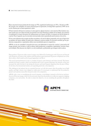 8
DIRECTORIO AGROEXPORTANDO 20148
Piura concentra la mayor producción de mango con 75%, seguida de Lambayeque con 15%, y Áncash con 10%.
De acuerdo a las variedades con mayor potencial para la exportación, el mango Kent representa el 95% de los
envíos. Destaca por su buena apariencia y sabor.
El buen momento del sector se sustenta en varios aspectos, algunos internos y otros externos. Para el primer caso,
tiene mucho que ver el clima invernal, que permitió una mayor floración; la adultez de los árboles, que aumentó
el rendimiento; la mayor frecuencia de embarcaciones en el puerto de Paita y la ausencia de lluvias durante la
cosecha. Para el segundo caso, los mercados internacionales están respondiendo positivamente a los envíos.
El reto como industria está en seguir una línea ascendente, tal como la última temporada, en la que se logró tener
un producto de buena calidad, enviando altos volúmenes a precios estables. Es necesario entender que los pro-
ductores, empacadores y exportadores deben estar mentalizados para ser competitivos.
APEM, en aras de consolidar la situación del sector, está elaborando el manual de cosecha y postcosecha del
mango peruano, que involucra a toda la cadena, desde productores, acopiadores, exportadores, navieras, hasta
universidades. Para alcanzar este objetivo, se está consultando a profesionales que integran toda la cadena.
Piura produces 75 percent of the country’s mango crop, followed by Lambayeque with 15 percent and Ancash
with 10 percent. In terms of the varieties with the greatest export potential, 95 percent of shipments are of the
Kent variety, which stands out for its good appearance and flavor.
The sector’s good performance is due to a number of aspects, some domestic and others external. The former
included the winter weather, which was beneficial since it led to greater flowering; the maturity of the trees
increased the yield; the lack of rain during the harvest; and more frequent shipments from the port of Paita.
In the latter, the international markets are responding positively to the shipments.
The challenge in the industry lies in a sustained increase, as in the last season, when the product was of high
quality, and high volumes were shipped at stable prices. It is necessary to understand that the producers,
packers and exporters must all be focused in order to be competitive.
APEM, with a view to consolidating the sector’s situation, is developing a manual on the harvest and post-
harvest of Peruvian mango, which involves an entire chain from the producers to collectors, exporters, shipping
companies, even universities. In order to attain this objective, we are consulting the specialists throughout
the chain.
 