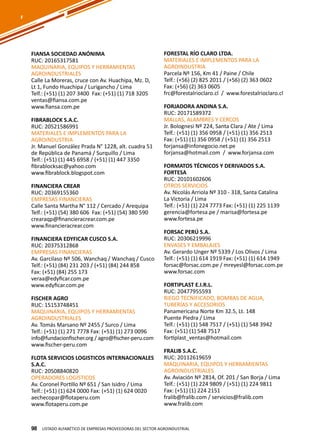 98
FIANSA SOCIEDAD ANÓNIMA
RUC: 20165317581
MAQUINARIA, EQUIPOS Y HERRAMIENTAS
AGROINDUSTRIALES
Calle La Moreras, cruce con Av. Huachipa, Mz. D,
Lt 1, Fundo Huachipa / Lurigancho / Lima
Telf.: (+51) (1) 207 3400 Fax: (+51) (1) 718 3205
ventas@fiansa.com.pe
www.fiansa.com.pe
FIBRABLOCK S.A.C.
RUC: 20521586991
MATERIALES E IMPLEMENTOS PARA LA
AGROINDUSTRIA
Jr. Manuel González Prada N° 1228, alt. cuadra 51
de República de Panamá / Surquillo / Lima
Telf.: (+51) (1) 445 6958 / (+51) (1) 447 3350
fibrablocksac@yahoo.com
www.fibrablock.blogspot.com
FINANCIERA CREAR
RUC: 20369155360
EMPRESAS FINANCIERAS
Calle Santa Martha N° 112 / Cercado / Arequipa
Telf.: (+51) (54) 380 606 Fax: (+51) (54) 380 590
crearaqp@financieracrear.com.pe
www.financieracrear.com
FINANCIERA EDYFICAR CUSCO S.A.
RUC: 20375312868
EMPRESAS FINANCIERAS
Av. Garcilaso Nº 506, Wanchaq / Wanchaq / Cusco
Telf.: (+51) (84) 231 203 / (+51) (84) 244 858
Fax: (+51) (84) 255 173
veraa@edyficar.com.pe
www.edyficar.com.pe
FISCHER AGRO
RUC: 15153748451
MAQUINARIA, EQUIPOS Y HERRAMIENTAS
AGROINDUSTRIALES
Av. Tomás Marsano Nº 2455 / Surco / Lima
Telf.: (+51) (1) 271 7778 Fax: (+51) (1) 273 0096
info@fundacionfischer.org / agro@fischer-peru.com
www.fischer-peru.com
FLOTA SERVICIOS LOGISTICOS INTERNACIONALES
S.A.C.
RUC: 20508840820
OPERADORES LOGÍSTICOS
Av. Coronel Portillo Nº 651 / San Isidro / Lima
Telf.: (+51) (1) 624 0000 Fax: (+51) (1) 624 0020
aechecopar@flotaperu.com
www.flotaperu.com.pe
FORESTAL RÍO CLARO LTDA.
MATERIALES E IMPLEMENTOS PARA LA
AGROINDUSTRIA
Parcela Nº 156, Km 41 / Paine / Chile
Telf.: (+56) (2) 825 2011 / (+56) (2) 363 0602
Fax: (+56) (2) 363 0605
frc@forestalrioclaro.cl / www.forestalrioclaro.cl
FORJADORA ANDINA S.A.
RUC: 20171589372
MALLAS, ALAMBRES Y CERCOS
Jr. Bolognesi Nº 224, Santa Clara / Ate / Lima
Telf.: (+51) (1) 356 0958 / (+51) (1) 356 2513
Fax: (+51) (1) 356 0958 / (+51) (1) 356 2513
forjansa@infonegocio.net.pe
forjansa@hotmail.com / www.forjansa.com
FORMATOS TÉCNICOS Y DERIVADOS S.A.
FORTESA
RUC: 20101602606
OTROS SERVICIOS
Av. Nicolás Arriola Nº 310 - 318, Santa Catalina
La Victoria / Lima
Telf.: (+51) (1) 224 7773 Fax: (+51) (1) 225 1139
gerencia@fortesa.pe / marisa@fortesa.pe
www.fortesa.pe
FORSAC PERÚ S.A.
RUC: 20306219996
ENVASES Y EMBALAJES
Av. Gerardo Unger Nº 5339 / Los Olivos / Lima
Telf.: (+51) (1) 614 1919 Fax: (+51) (1) 614 1949
forsac@forsac.com.pe / mreyesl@forsac.com.pe
www.forsac.com
FORTIPLAST E.I.R.L.
RUC: 20477955593
RIEGO TECNIFICADO, BOMBAS DE AGUA,
TUBERÍAS Y ACCESORIOS
Panamericana Norte Km 32.5, Lt. 148
Puente Piedra / Lima
Telf.: (+51) (1) 548 7517 / (+51) (1) 548 3942
Fax: (+51) (1) 548 7517
fortiplast_ventas@hotmail.com
FRALIB S.A.C.
RUC: 20112619659
MAQUINARIA, EQUIPOS Y HERRAMIENTAS
AGROINDUSTRIALES
Av. Aviación Nº 2814, Of. 201 / San Borja / Lima
Telf.: (+51) (1) 224 9809 / (+51) (1) 224 9811
Fax: (+51) (1) 224 2151
fralib@fralib.com / servicios@fralib.com
www.fralib.com
Listado ALFABÉTICO DE EMPRESAS PROVEEDORAS Del sector agroindustrial98
F
 