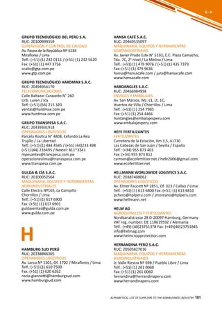 101
GRUPO TECNOLÓGICO DEL PERÚ S.A.
RUC: 20100999359
SUPERVISIÓN Y CONTROL DE CALIDAD
Av. Paseo de la República Nº 6184
Miraflores / Lima
Telf.: (+51) (1) 242 0111 / (+51) (1) 242 5620
Fax: (+51) (1) 447 3756
ccalle@gtp.com.pe
www.gtp.com.pe
GRUPO TECNOLÓGICO HARDMAX S.A.C.
RUC: 20494956170
TELECOMUNICACIONES
Calle Baltazar Caravedo N° 260
Urb. Luren / Ica
Telf.: (+51) (56) 215 320
ventas@hardmax.com.pe
www.hardmax.com.pe
GRUPO TRANSPESA S.A.C.
RUC: 20439331918
OPERADORES LOGÍSTICOS
Parcela Rústica N° 4808, Exfundo La Rea
Trujillo / La Libertad
Telf.: (+51) (1) 484 4545 / (+51) (44)233 498
(+51) (44) 233495 / Nextel: 811*3341
mpesantes@transpesa.com.pe
operacioneslima@tranaspesa.com.pe
www.transpesa.com.pe
GULDA & CÍA S.A.C.
RUC: 20100052564
MAQUINARIA, EQUIPOS Y HERRAMIENTAS
AGROINDUSTRIALES
Calle Electra Nº165, La Campiña
Chorrillos / Lima
Telf.: (+51) (1) 617 6900
Fax: (+51) (1) 617 6901
guldaventas@gulda.com.pe
www.gulda.com.pe
ALPHABETICAL LIST OF SUPPLIERS TO THE AGRIBUSINESS INDUSTRY 101
G - H
H
HANSA CAFÉ S.A.C.
RUC: 20469535097
MAQUINARIA, EQUIPOS Y HERRAMIENTAS
AGROINDUSTRIALES
Av. Javier Prado Este N° 5193, C.C. Plaza Camacho,
Tda. 7C, 2° nivel / La Molina / Lima
Telf.: (+51) (1) 479 9076 / (+51) (1) 435 7373
Fax: (+51) (1) 479 9636
hansa@hansacafe.com / jura@hansacafe.com
www.hansacafe.com
HARDANGLES S.A.C.
RUC: 20466984958
ENVASES Y EMBALAJES
Av. San Marcos, Mz. L1, Lt. 1C,
Huertos de Villa / Chorrillos / Lima
Telf.: (+51) (1) 254 7985
Fax: (+51) (1) 254 4466
hardangles@embalajesperu.com
www.embalajesperu.com
HEFE FERTILIZANTES
FERTILIZANTES
Carretera de la Estación, Km 3,5, 41730
Las Cabezas de San Juan / Sevilla / España
Telf.: (+34) 955 873 403
Fax: (+34) 955 873 812
carmen@ecofertilizer.net / hefe2006@gmail.com
www.ecofertilizer.net
HELLMANN WORLDWIDE LOGISTICS S.A.C.
RUC: 20387408062
OPERADORES LOGÍSTICOS
Av. Elmer Faucett Nº 2851, Of. 323 / Callao / Lima
Telf.: (+51) (1) 613 6800 Fax: (+51) (1) 613 6810
pchero@hplperu.com / jmoreano@hplperu.com
www.hellmann.net
HELM AG
AGROQUÍMICOS Y FERTILIZANTES
Nordkanalstrasse 28 D-20097 Hamburg, Germany
VAT reg. number: DE 118619592 / Alemania
Telf.: (+49) (40)23751378 Fax: (+49)(40)23751845
info@helmag.com
www.helmcropprotection.com
HERRANDINA PERÚ S.A.C.
RUC: 20505827016
MAQUINARIA, EQUIPOS Y HERRAMIENTAS
AGROINDUSTRIALES
Jr. Valle Riestra Nº 698 / Pueblo Libre / Lima
Telf.: (+51) (1) 261 0060
Fax: (+51) (1) 261 0060
herrandina@herrandinaperu.com
www.herrandinaperu.com
HAMBURG SUD PERÚ
RUC: 20338846305
OPERADORES LOGÍSTICOS
Av. Larco Nº 1301, Of. 1702 / Miraflores / Lima
Telf.: (+51) (1) 610 7500
Fax: (+51) (1) 620 6262
rocio.giannotti@hamburgsud.com
www.hamburgsud.com
 