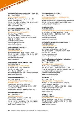 104
INDUSTRIAL COMERCIAL HOLGUÍN E HIJOS S.A.
RUC: 20132515680
OTROS AGROEXPORTADORES
Av. Pachacútec, cuadra 56, Mz. I, Lt .1-13
Villa El Salvador / Lima
Telf.: (+51) (1) 514 4454 Fax: (+51) (1) 449 6462
esperanza@holguinperu.com
www.holguinperu.com
INDUSTRIAL DOS DE MAYO S.A.C.
RUC: 20153099384
AGROQUÍMICOS Y FERTILIZANTES
Calle San Felipe Nº 359,
Urb. Villa Marina / Chorrillos / Lima
Telf.: (+51) (1) 254 2307 / (+51) (1) 254 0079
(+51) (1) 254 0963
ventas@dosdemayo.net
gerencia@dosdemayo.net
www.dosdemayo.net
INDUSTRIAS DEL ENVASE S.A.
RUC: 20100004322
ENVASES Y EMBALAJES
Av. Elmer Faucett N° 4766 / Callao / Lima
Telf.: (+51) (1) 574 1150 Fax: (+51) (1) 574 1287
avasquez@envase.com.pe
garrue@envase.com.pe
www.envase.com
INDUSTRIAS ECO AGRO EXPORT S.R.L.
RUC: 20300523154
AGROQUÍMICOS Y FERTILIZANTES
Jr. Helio N° 5658 / Los Olivos / Lima
Telf.: (+51) (1) 528 6171
Fax: (+51) (1) 528 6171 anx. 219
malarcon@biogenagro.com / info@biogen.com
www.biogenagro.com
INDUSTRIAS FIBRAFORTE S.A.
RUC: 20171036284
MATERIALES E IMPLEMENTOS PARA LA
AGROINDUSTRIA
Calle Rodolfo Beltrán N° 716 / Lima
Telf.: (+51) (1) 330 4377 / (+51) (1) 433 0333
Fax: (+51) (1) 424 9752
iffsa@fibraforte.com / www.fibraforte.com
INDUSTRIAS RENDA S.A.C.
RUC: 20352466817
ENVASES Y EMBALAJES
Carretera Panamericana Sur, Km 201
Chincha Baja / Chincha / Ica
Telf.: (+51) (56) 272 012 Fax: (+51) (56) 272 012
sergiokamo@industriasrenda.com
www.industriasrenda.com
INDUSTRIAS YAPANGO S.A.C.
RUC: 20487550036
MAQUINARIA, EQUIPOS Y HERRAMIENTAS
AGROINDUSTRIALES
Av. Pakamuros Km 20, Linderos / Jaén / Cajamarca
Telf.: (+51) (76) 434 402 / (+51)(76) 976174985
ventas_indya@hotmail.com
INFORM@CCION
RUC: 20417591941
ASESORÍAS Y PROYECTOS DE AGROEXPORTACIÓN
Jr. Alcanfores N° 1245 / Miraflores / Lima
Telf.: (+51) (1) 444 5656 / (+51) (1) 444 5660
Fax: (+51) (1) 446 1115
inform@ccion.com.pe
www.informaccion.com
INGENIERÍA EN CARTONES Y PAPELES S.A.C.
RUC: 20509203050
ENVASES Y EMBALAJES
Calle Luis Galvani N° 391,
Urb. Industrial Santa Rosa / Ate / Lima
Telf.: (+51) (1) 326 1175 / (+51) (1) 326 1939
Fax: (+51) (1) 326 3179
jorge@incapsac.com.pe
www.incapsac.com.pe
INGENIERÍA MEDIOAMBIENTAL Y SANITARIA
S.A.C. - INGEMEDIOS S.A.C.
RUC: 20416192953
AGROQUÍMICOS Y FERTILIZANTES
Av. Argentina N° 5040 / Callao / Lima
Telf.: (+51) (1) 562 4242 / (+51) (1) 562 3357
(+51) (1) 562 4395 Fax: (+51) (1) 562 1233 anx. 201
serviciocliente@ingemedios.com
falfaro@ingemedios.com.pe
www.ingemedios.com.pe
INKABOR S.A.C.
RUC: 20327397258
AGROQUÍMICOS Y FERTILIZANTES
Av. Italia N° 101, Parque Industrial Río Seco
Cerro Colorado / Arequipa
Telf.: (+51) (54) 444 400 Fax: (+51) (54) 444 010
cristina.sakaguchi@inkabor.com
flavio.magheri@inkabor.com
www.inkabor.com
INKAFERT S.A.C.
RUC: 20514951528
AGROQUÍMICOS Y FERTILIZANTES
Av. La Encalada N° 1388, Of. 703 / Surco / Lima
Telf.: (+51) (1) 716 4000 Fax: (+51) (1) 716 4012
jarteta@inkafert.com.pe
www.inkafert.com.pe
Listado ALFABÉTICO DE EMPRESAS PROVEEDORAS Del sector agroindustrial104
I
 