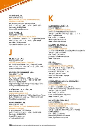 106
IRMOTRADI S.A.C.
RUC: 20467693922
MAQUINARIA, EQUIPOS Y HERRAMIENTAS
AGROINDUSTRIALES
Av. Guillermo Dansey Nº 732 / Lima
Telf.: (+51) (1) 425 0603 / (+51) (1) 425 1685
Fax: (+51) (1) 425 0844
irmotradi@speedy.com.pe
ISREX PERÚ S.A.C.
RUC: 20386367150
SISTEMAS DE TELECOMUNICACIONES
Av. Javier Prado Oeste N° 614 / Magdalena / Lima
Telf.: (+51) (1) 460 2736 / (+51) (1) 460 6648
Fax: (+51) (1) 460 1155
isrexperu@telefonica.net.pe
Listado ALFABÉTICO DE EMPRESAS PROVEEDORAS Del sector agroindustrial106
J
K
I - J - K
J.B. SEMILLAS S.A.C.
RUC: 20503016134
VIVEROS (PLANTONES Y SEMILLAS)
Av. Mariscal Cáceres N° 197 / Surquillo / Lima
Telf.: (+51) (1) 445 7884 Fax: (+51) (1) 445 7884
jchepoteg@gmail.com
JOHNSON CONTROLS PERÚ S.R.L.
RUC: 20377294778
CADENA DE FRÍO
Av. Primavera 1796 piso 5 / Surco / Lima
Telf.: (+51) (1) 411 4040 / (+51) (1) 411 4054
Fax: (+51) (1) 411 4048
edgar.torres@jci.com / miguel.vargas@jci.com
www.johnsoncontrols.com
JOSÉ ALFONSO SILVA LÓPEZ S.A.
RUC: 20110092807
OPERADORES LOGÍSTICOS
Calle Pascual de Vivero N° 785 / Magdalena / Lima
Telf.: (+51) (1) 613 8400 Fax: (+51) (1) 613 8401
fsilva@jasilvalopez.com
JOSPAC IMPORT S.R.L.
RUC: 20257751041
MAQUINARIA, EQUIPOS Y HERRAMIENTAS
AGROINDUSTRIALES
Jr. Washington N° 1700 / Lima
Telf.: (+51) (1) 433 4051 / (+51) (1) 433 5492
Fax: (+51) (1) 433 5473
jospac@terra.com.pe
www.jospac.com.pe
KAISER CORPORATION S.A.
RUC: 20492641431
MALLAS, ALAMBRES Y CERCOS
Jr. Francia N° 1028 / La Victoria / Lima
Telf.: (+51) (1) 323 0746 / (+51) (1) 473 6516
(+51) (1) 473 1633
Fax: (+51) (1) 323 0626
skp@kaisercorp.com.pe
www.kaisercorp.com.pe
KAWASAKI DEL PERÚ S.A.
RUC: 20100136822
OPERADORES LOGÍSTICOS
Av. José Pardo N° 513, Of. 1003 / Miraflores / Lima
Telf.: (+51) (1) 610 6800
Fax: (+51) (1) 610 6803
jhuamanciza@k-line.com.pe
www.kline.com
KFZ S.A.C.
RUC: 20509572926
AGROQUÍMICOS Y FERTILIZANTES
Mz. 186 B ,Lt. 9, Pasaje José Gálvez,
Parcela B, segunda etapa
Villa María del Triunfo / Lima
Telf.: (+51) (1) 243 6406
atencioncliente@kfz.com.pe
www.kfz.com.pe
KLM CÍA REAL HOLANDESA DE AVIACIÓN
RUC: 20100103738
OPERADORES LOGÍSTICOS
Av. Elmer Faucett N° 2823, Of. 404,
Centro Aéreo Lima Cargo City / Callao / Lima
Telf.: (+51) (1) 575 5270
Fax: (+51) (1) 575 5550
roberto.chang@klmcargo.com
www.klmcargo.com
KOPLAST INDUSTRIAL S.A.C.
RUC: 20505543174
RIEGO TECNIFICADO, BOMBAS DE AGUA,
TUBERÍAS Y ACCESORIOS
Calle José Celendón Nº 765 / Lima
Telf.: (+51) (1) 336 7838 / Nextel: 837*7401
RPM *282412
Fax: (+51) (1) 336 5867
ventas@koplastindustrial.com
www.koplastindustrial.com
 