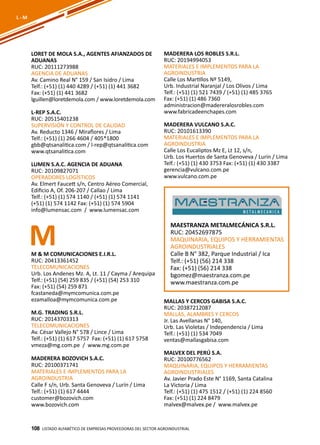 108
LORET DE MOLA S.A., AGENTES AFIANZADOS DE
ADUANAS
RUC: 20111273988
AGENCIA DE ADUANAS
Av. Camino Real N° 159 / San Isidro / Lima
Telf.: (+51) (1) 440 4289 / (+51) (1) 441 3682
Fax: (+51) (1) 441 3682
lguillen@loretdemola.com / www.loretdemola.com
L-REP S.A.C.
RUC: 20515401238
SUPERVISIÓN Y CONTROL DE CALIDAD
Av. Reducto 1346 / Miraflores / Lima
Telf.: (+51) (1) 266 4604 / 405*1800
gbb@qtsanalitica.com / l-rep@qtsanalitica.com
www.qtsanalitica.com
LUMEN S.A.C. AGENCIA DE ADUANA
RUC: 20109827071
OPERADORES LOGÍSTICOS
Av. Elmert Faucett s/n, Centro Aéreo Comercial,
Edificio A, Of. 206-207 / Callao / Lima
Telf.: (+51) (1) 574 1140 / (+51) (1) 574 1141
(+51) (1) 574 1142 Fax: (+51) (1) 574 5904
info@lumensac.com / www.lumensac.com
MADERERA LOS ROBLES S.R.L.
RUC: 20194994053
MATERIALES E IMPLEMENTOS PARA LA
AGROINDUSTRIA
Calle Los Martillos Nº 5149,
Urb. Industrial Naranjal / Los Olivos / Lima
Telf.: (+51) (1) 521 7439 / (+51) (1) 485 3765
Fax: (+51) (1) 486 7360
administracion@madereralosrobles.com
www.fabricadeenchapes.com
MADERERA VULCANO S.A.C.
RUC: 20101613390
MATERIALES E IMPLEMENTOS PARA LA
AGROINDUSTRIA
Calle Los Eucaliptos Mz E, Lt 12, s/n,
Urb. Los Huertos de Santa Genoveva / Lurín / Lima
Telf.: (+51) (1) 430 3753 Fax: (+51) (1) 430 3387
gerencia@vulcano.com.pe
www.vulcano.com.pe
Listado ALFABÉTICO DE EMPRESAS PROVEEDORAS Del sector agroindustrial108
L - M
MM & M COMUNICACIONES E.I.R.L.
RUC: 20413361452
TELECOMUNICACIONES
Urb. Los Andenes Mz. A, Lt. 11 / Cayma / Arequipa
Telf.: (+51) (54) 259 835 / (+51) (54) 253 310
Fax: (+51) (54) 259 871
fcastaneda@mymcomunica.com.pe
ezamalloa@mymcomunica.com.pe
M.G. TRADING S.R.L.
RUC: 20143703313
TELECOMUNICACIONES
Av. César Vallejo N° 578 / Lince / Lima
Telf.: (+51) (1) 617 5757 Fax: (+51) (1) 617 5758
vmeza@mg.com.pe / www.mg.com.pe
MADERERA BOZOVICH S.A.C.
RUC: 20100371741
MATERIALES E IMPLEMENTOS PARA LA
AGROINDUSTRIA
Calle F s/n, Urb. Santa Genoveva / Lurín / Lima
Telf.: (+51) (1) 617 4444
customer@bozovich.com
www.bozovich.com
MAESTRANZA METALMECÁNICA S.R.L.
RUC: 20452697875
MAQUINARIA, EQUIPOS Y HERRAMIENTAS
AGROINDUSTRIALES
Calle B N° 382, Parque Industrial / Ica
Telf.: (+51) (56) 214 338
Fax: (+51) (56) 214 338
bgomez@maestranza.com.pe
www.maestranza.com.pe
MALLAS Y CERCOS GABISA S.A.C.
RUC: 20387212087
MALLAS, ALAMBRES Y CERCOS
Jr. Las Avellanas N° 140,
Urb. Las Violetas / Independencia / Lima
Telf.: (+51) (1) 534 7049
ventas@mallasgabisa.com
MALVEX DEL PERÚ S.A.
RUC: 20100776562
MAQUINARIA, EQUIPOS Y HERRAMIENTAS
AGROINDUSTRIALES
Av. Javier Prado Este N° 1169, Santa Catalina
La Victoria / Lima
Telf.: (+51) (1) 475 1512 / (+51) (1) 224 8560
Fax: (+51) (1) 224 8479
malvex@malvex.pe / www.malvex.pe
 