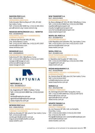 111
NAVICON PERÚ S.A.C.
RUC: 20513701391
OPERADORES LOGÍSTICOS
Calle Amador Merino Reyna N° 295, Of. 602
San Isidro / Lima
Telf.: (+51) (1) 442 9200 Fax: (+51) (1) 441 4311
peru@navicon.org / www.navicon.org
NEGOCIOS METALÚRGICOS S.A.C. - NEMETSA
RUC: 20160644592
MAQUINARIA, EQUIPOS Y HERRAMIENTAS
AGROINDUSTRIALES
Jr. Manuel del Pino Nº 699, Of. 501,
Urb. Santa Beatriz / Lima
Telf.: (+51) (1) 471 2835 Fax: (+51) (1) 471 2937
nemetsa@nemetsa.com
www.nemetsa.com
NEOAGRUM S.A.C.
RUC: 20509089923
AGROQUÍMICOS Y FERTILIZANTES
Calle Arica N° 242 / Miraflores / Lima
Telf.: (+51) (1) 617 6400 Fax: (+51) (1) 617 6401
neoagrum@neoagrum.com
jvillanueva@neoagrum.com
www.neoagrum.com
NEW TRANSPORT S.A.
RUC: 20253319403
OPERADORES LOGÍSTICOS
Av. Roca y Bologna N° 415, Of. 302 / Miraflores / Lima
Telf.: (+51) (1) 613 9696 Fax: (+51) (1) 242 9960
nwaltters@newtransport.net
claudia.hung@newtransport.net
sara.hernandez@newtransport.net
www.newtransport.net
NEXTEL DEL PERÚ S.A.
RUC: 20106897914
TELECOMUNICACIONES
Calle República de Colombia 791, San Isidro / Lima
Telf.: (+51) (1) 611 1111 Fax: (+51) (1) 611 1114
pierina.toce@nextel.com.pe
www.nextel.com.pe
NICOLL PERÚ S.A.
RUC: 20100051169
RIEGO TECNIFICADO, BOMBAS DE AGUA,
TUBERÍAS Y ACCESORIOS
Jr. República del Ecuador N° 308 / Lima
Telf.: (+51) (1) 219 4500 Fax: (+51) (1) 431 3764
minga@nicoll.com.pe
www.nicoll.com.pe
NISSAN MAQUINARIAS S.A.
RUC: 20160286068
MAQUINARIA, EQUIPOS Y HERRAMIENTAS
AGROINDUSTRIALES
Av. Camino Real Nº 390, piso 14 / San Isidro / Lima
Telf.: (+51) (1) 614 5555
cvilla@maquinarias.com.pe
www.maquinarias.com.pe
NORSAC S.A.
RUC: 20125625780
ENVASES Y EMBALAJES
Av. Domingo Orué N° 640 / Surquillo / Lima
Telf.: (+51) (1) 444 2044 Fax: (+51) (1) 447 0172
hbraun@norsac.com.pe
vgonzales@norsac.com.pe
www.norsac.com.pe
NOVATEC PAGANI S.A.
RUC: 20433218389
ENVASES Y EMBALAJES
Av. Los Faisanes Nº 181, Urb. La Campiña
Chorrillos / Lima
Telf.: (+51) (1) 252 3333 / (+51) (1) 252 3330
Fax: (+51) (1) 252 3179
fmurga@novatecpe.com / promani@novatecpe.com
sbranes@novatecpe.com
www.novatec.com.mx
ALPHABETICAL LIST OF SUPPLIERS TO THE AGRIBUSINESS INDUSTRY 111
NEPTUNIA S.A.
RUC: 20100010217
OPERADORES LOGÍSTICOS
Av. Argentina N° 2085 / Callao / Lima
Telf.: (+51) (1) 614 2800 Fax: (+51) (1) 614
2808
ventas@neptunia.com.pe
agroindustria@neptunia.com.pe
www.neptunia.com.pe
N
NETAFIM PERÚ S.A.C.
RUC: 20481450510
RIEGO TECNIFICADO, BOMBAS DE AGUA,
TUBERÍAS Y ACCESORIOS
Calle Los Zorzales N° 160, piso 8 / San Isidro / Lima
Telf.: (+51) (1) 630 5100
sandra.garrido@netafim.com.pe
miguel.pimentel@netafim.com.pe
www.netafim.com
 