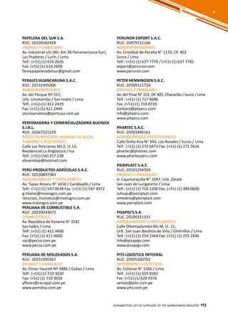 113
PERUNOR EXPORT S.A.C.
RUC: 20479721166
AGROEXPORTADORES
Av. Cristóbal de Peralta N° 1133, Of. 402
Surco / Lima
Telf.: (+51) (1) 637 7776 / (+51) (1) 637 7781
export@perunor.com
www.perunor.com
PETER HENNINGSEN S.A.C.
RUC: 20509121754
ENVASES Y EMBALAJES
Av. del Pinar N° 152, Of. 405, Chacarilla / Surco / Lima
Telf.: (+51) (1) 717 8686
Fax: (+51) (1) 718 8720
barbara@phperu.com
info@phperu.com
www.phperu.com
PHARTEC S.A.C.
RUC: 20503496161
AGROQUÍMICOS Y FERTILIZANTES
Calle Doña Ana N° 393, Los Rosales / Surco / Lima
Telf.: (+51) (1) 272 0473 Fax: (+51) (1) 271 7616
phartec@phartec.com
www.phartecperu.com
PIERIPLAST S.A.C.
RUC: 20101294359
ENVASES Y EMBALAJES
Jr. Cajamarquilla N° 1047, Urb. Zárate
San Juan de Lurigancho / Lima
Telf.: (+51) (1) 719 1200 Fax: (+51) (1) 489 0600
isihuas@pieriplast.com
amedina@pieriplast.com
www.pieriplast.com
PISAPIG’S S.A.
RUC: 20100311331
AGROQUÍMICOS Y FERTILIZANTES
Calle Ollantaytambo Mz M, Lt. 11,
Urb. San Juan Bautista de Villa / Chorrillos / Lima
Telf.: (+51) (1) 254 2364 Fax: (+51) (1) 255 1836
info@pisapigs.com
www.pisapigs.com
PITS LOGÍSTICA INTEGRAL
RUC: 20505360762
OPERADORES LOGÍSTICOS
Av. Colonial N° 1566 / Lima
Telf.: (+51) (1) 619 8282
Fax: (+51) (1) 628 9376
ventas@pits.com.pe
www.pits.com.pe
PAPELERA DEL SUR S.A.
RUC: 20104582428
ENVASES Y EMBALAJES
Av. Industrial s/n (Alt. Km 36 Panamericana Sur),
Las Praderas / Lurín / Lima
Telf.: (+51) (1) 614 2626
Fax: (+51) (1) 614 2600
fannypapeleradelsur@gmail.com
PERALES HUANCARUNA S.A.C.
RUC: 20131495006
AGROEXPORTADORES
Av. del Parque Nº 257,
Urb. Limatambo / San Isidro / Lima
Telf.: (+51) (1) 421 2439
Fax: (+51) (1) 421 2446
secretarialima@perhusa.com.pe
PERFORADORA Y COMERCIALIZADORA BUENDÍA
E.I.R.L.
RUC: 20367521229
RIEGO TECNIFICADO, BOMBAS DE AGUA,
TUBERÍAS Y ACCESORIOS
Calle Las Poncianas Mz.Z, Lt.13,
Residencial La Angostura / Ica
Telf.: (+51) (56) 257 238
ebuendiap@hotmail.com
PERÚ PRODUCTOS AGRÍCOLAS S.A.C.
RUC: 20530897983
AGROQUÍMICOS Y FERTILIZANTES
Av. Túpac Amaru N° 3450 / Carabayllo / Lima
Telf.: (+51) (1) 547 0638 Fax: (+51) (1) 547 4972
g.hilares@inveragro.com.pe
recursos_humanos@inveragro.com.pe
www.inveragro.com.pe
PERUANA DE COMBUSTIBLE S.A.
RUC: 20259033072
COMBUSTIBLES
Av. República de Panamá N° 3542
San Isidro / Lima
Telf.: (+51) (1) 411 4600
Fax: (+51) (1) 411 4600
sac@pecsa.com.pe
www.pecsa.com.pe
PERUANA DE MOLDEADOS S.A.
RUC: 20251995967
ENVASES Y EMBALAJES
Av. Elmer Faucett Nº 3486 / Callao / Lima
Telf.: (+51) (1) 710 3020
Fax: (+51) (1) 710 3028
yflores@carvajal.com.pe
www.pamolsa.com.pe
ALPHABETICAL LIST OF SUPPLIERS TO THE AGRIBUSINESS INDUSTRY 113
P
 