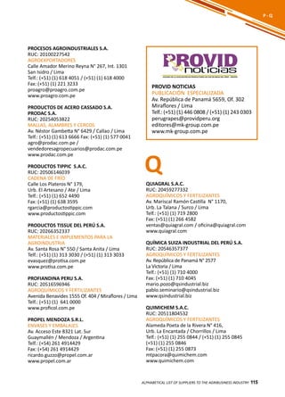 115
PROCESOS AGROINDUSTRIALES S.A.
RUC: 20100227542
AGROEXPORTADORES
Calle Amador Merino Reyna N° 267, Int. 1301
San Isidro / Lima
Telf.: (+51) (1) 618 4051 / (+51) (1) 618 4000
Fax: (+51) (1) 221 3233
proagro@proagro.com.pe
www.proagro.com.pe
PRODUCTOS DE ACERO CASSADO S.A.
PRODAC S.A.
RUC: 20254053822
MALLAS, ALAMBRES Y CERCOS
Av. Néstor Gambetta N° 6429 / Callao / Lima
Telf.: (+51) (1) 613 6666 Fax: (+51) (1) 577 0041
agro@prodac.com.pe /
vendedoresagropecuarios@prodac.com.pe
www.prodac.com.pe
PRODUCTOS TIPPIC S.A.C.
RUC: 20506146039
CADENA DE FRÍO
Calle Los Plateros N° 179,
Urb. El Artesano / Ate / Lima
Telf.: (+51) (1) 652 4490
Fax: (+51) (1) 638 3595
rgarcia@productostippic.com
www.productostippic.com
PRODUCTOS TISSUE DEL PERÚ S.A.
RUC: 20266352337
MATERIALES E IMPLEMENTOS PARA LA
AGROINDUSTRIA
Av. Santa Rosa N° 550 / Santa Anita / Lima
Telf.: (+51) (1) 313 3030 / (+51) (1) 313 3033
evasquez@protisa.com.pe
www.protisa.com.pe
PROFIANDINA PERU S.A.
RUC: 20516596946
AGROQUÍMICOS Y FERTILIZANTES
Avenida Benavides 1555 Of. 404 / Miraflores / Lima
Telf.: (+51) (1) 641 0000
www.proficol.com.pe
PROPEL MENDOZA S.R.L.
ENVASES Y EMBALAJES
Av. Acceso Este 8321 Lat. Sur
Guaymallén / Mendoza / Argentina
Telf.: (+54) 261 4914429
Fax: (+54) 261 4914429
ricardo.guzzo@propel.com.ar
www.propel.com.ar
ALPHABETICAL LIST OF SUPPLIERS TO THE AGRIBUSINESS INDUSTRY 115
P - Q
PROVID NOTICIAS
PUBLICACIÓN ESPECIALIZADA
Av. República de Panamá 5659, Of. 302
Miraflores / Lima
Telf.: (+51) (1) 446 0808 / (+51) (1) 243 0303
perugrapes@providperu.org
editores@mk-group.com.pe
www.mk-group.com.pe
noticiasVOCERO DE LA ASOCIACIÓN DE PRODUCTORES DE UVA DE MESA DEL PERÚ - PROVID
QUIAGRAL S.A.C.
RUC: 20459277332
AGROQUÍMICOS Y FERTILIZANTES
Av. Mariscal Ramón Castilla N° 1170,
Urb. La Talana / Surco / Lima
Telf.: (+51) (1) 719 2800
Fax: (+51) (1) 266 4582
ventas@quiagral.com / oficina@quiagral.com
www.quiagral.com
QUÍMICA SUIZA INDUSTRIAL DEL PERÚ S.A.
RUC: 20546357377
AGROQUÍMICOS Y FERTILIZANTES
Av. República de Panamá N° 2577
La Victoria / Lima
Telf.: (+51) (1) 710 4000
Fax: (+51) (1) 710 4045
mario.pozo@qsindustrial.biz
pablo.seminario@qsindustrial.biz
www.qsindustrial.biz
QUIMICHEM S.A.C.
RUC: 20511804532
AGROQUÍMICOS Y FERTILIZANTES
Alameda Poeta de la Rivera N° 416,
Urb. La Encantada / Chorrillos / Lima
Telf.: (+51) (1) 255 0844 / (+51) (1) 255 0845
(+51) (1) 255 0846
Fax: (+51) (1) 255 0873
mtpacora@quimichem.com
www.quimichem.com
Q
 