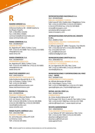 116
RAMIRO ARNEDO S.A.
VIVEROS (PLANTONES Y SEMILLAS)
C/General Gallarza 38 – 26500 Calahorra
(La Rioja) / España
Telf.: (+34) (941) 131250
Fax: (+34) (941) 135601
ramiroarnedo@ramiroarnedo.com
www.ramiroarnedo.com
RANSA COMERCIAL S.A.
RUC: 20100039207
CADENA DE FRÍO
Av. Argentina N° 2833 / Callao / Lima
Telf.: (+51) (1) 313 6000 Fax: (+51) (1) 313 6001
infope@ransa.net
www.ransa.net
RANSA COMERCIAL S.A.
RUC: 20100039207
OPERADORES LOGÍSTICOS
Av. Argentina N° 2833 / Callao / Lima
Telf.: (+51) (1) 313 6000 Fax: (+51) (1) 313 6001
infope@ransa.net
www.ransa.net
REACTIVOS MINEROS S.A.C.
RUC: 20421928216
AGROQUÍMICOS Y FERTILIZANTES
Calle Guillermo Ronald Mz B, Lt. 21,
Urb. La Chalaca / Callao / Lima
Telf.: (+51) (1) 243 8659
gerencia@reactivosmineros.com
www.reactivosmineros.com
REICOLITE PERUANA S.A.
RUC: 20100070546
ENVASES Y EMBALAJES
Prolongación Mariscal Nieto N° 376,
Urb. Los Sauces / Ate / Lima
Telf.: (+51) (1) 326 0236 / (+51) (1) 326 0046
(+51) (1) 326 3060 Fax: (+51) (1) 326 0043
reicolite@reicolite.com
www.reicolite.com
RENZO PLASTIC AMÉRICA S.A.C.
RUC: 20523467388
ENVASES Y EMBALAJES
Av. Jaime Bausate y Meza Nº 2129
La Victoria / Lima
Telf.: (+51) (1) 325 0261
REPRESENTACIONES NACIONALES S.A.
RUC: 20100293685
MALLAS, ALAMBRES Y CERCOS
Calle Cueva N° 635, Pueblo Libre / Magdalena / Lima
Telf.: (+51) (1) 323 0746 / (+51) (1) 323 0626 /
(+51) (1) 473 6516 Fax: (+51) (1) 323 0626
renasa@renasaperu.com
jaimekaiser@renasaperu.com
www.renasaperu.com
REPRESENTACIONES REPUESTOS DEL ORIENTE
E.I.R.L.
RUC: 20489117224
MAQUINARIA, EQUIPOS Y HERRAMIENTAS
AGROINDUSTRIALES
Jr. Alfonso Ugarte N° 1000 / Tarapoto / San Martín
Telf.: (+51) (42) 527 671 / (+51) (42) 526 098
Fax: (+51) (42) 527 671
rro_oriol@hotmail.com
rrdeloriente@gmail.com
REPRESENTACIONES SINTÉTICAS S.A.
RUC: 20465802732
RIEGO TECNIFICADO, BOMBAS DE AGUA,
TUBERÍAS Y ACCESORIOS
Av. Los Ingenieros Nº 130 / Ate / Lima
Telf.: (+51) (1) 349 4784 / (+51) (1) 349 5547
resintet@yahoo.es
REPRESENTACIONES Y EXPORTACIONES DEL PERÚ
S.A.C. - REPEX
RUC: 20506877165
AGROQUÍMICOS Y FERTILIZANTES
Av. Alfredo Benavides Nº 4562,
Urb. Vista Alegre / Surco / Lima
Telf.: (+51) (1) 448 4800 Fax: (+51) (1) 271 5891
sperez@repex.com / hschmidt@repex.com
REPSOL GAS DEL PERÚ S.A.
RUC: 20100176450
COMBUSTIBLES
Av. Víctor Andrés Belaunde N° 147,
Vía Principal 110, Torre 5, piso 8 / San Isidro / Lima
Telf.: (+51) (1) 215 7300 Fax: (+51) (1) 215 7305
robrienc@repsol.com / www.repsol.com.pe
REVISTA AGROENFOQUE
RUC: 10065960422
PUBLICACIONES ESPECIALIZADAS
Jr. Los Tallanes Nº 107, Salamanca / Ate / Lima
Telf.: (+51) (1) 435 7303 / (+51) (1) 435 6291
jdsantacruz@agroenf.com
jdsantacruz@hotmail.com
www.agroenf.com
Listado ALFABÉTICO DE EMPRESAS PROVEEDORAS Del sector agroindustrial116
R
R
 