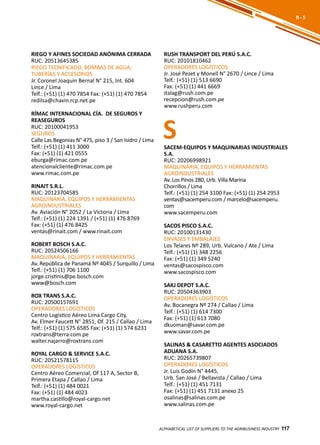 117
RIEGO Y AFINES SOCIEDAD ANÓNIMA CERRADA
RUC: 20513645385
RIEGO TECNIFICADO, BOMBAS DE AGUA,
TUBERÍAS Y ACCESORIOS
Jr. Coronel Joaquín Bernal N° 215, Int. 604
Lince / Lima
Telf.: (+51) (1) 470 7854 Fax: (+51) (1) 470 7854
redilsa@chavin.rcp.net.pe
RÍMAC INTERNACIONAL CÍA. DE SEGUROS Y
REASEGUROS
RUC: 20100041953
SEGUROS
Calle Las Begonias N° 475, piso 3 / San Isidro / Lima
Telf.: (+51) (1) 411 3000
Fax: (+51) (1) 421 0555
eburga@rimac.com.pe
atencionalcliente@rimac.com.pe
www.rimac.com.pe
RINAIT S.R.L.
RUC: 20123704585
MAQUINARIA, EQUIPOS Y HERRAMIENTAS
AGROINDUSTRIALES
Av. Aviación N° 2052 / La Victoria / Lima
Telf.: (+51) (1) 224 1391 / (+51) (1) 476 8769
Fax: (+51) (1) 476 8425
ventas@rinait.com / www.rinait.com
ROBERT BOSCH S.A.C.
RUC: 20524506166
MAQUINARIA, EQUIPOS Y HERRAMIENTAS
Av. República de Panamá Nº 4045 / Surquillo / Lima
Telf.: (+51) (1) 706 1100
jorge.cristinis@pe.bosch.com
www@bosch.com
ROX TRANS S.A.C.
RUC: 20500157691
OPERADORES LOGÍSTICOS
Centro Logístico Aéreo Lima Cargo City,
Av. Elmer Faucett N° 2851, Of. 215 / Callao / Lima
Telf.: (+51) (1) 575 6585 Fax: (+51) (1) 574 6231
roxtrans@terra.com.pe
walter.najarro@roxtrans.com
ROYAL CARGO & SERVICE S.A.C.
RUC: 20521578115
OPERADORES LOGÍSTICOS
Centro Aéreo Comercial, Of 117 A, Sector B,
Primera Etapa / Callao / Lima
Telf.: (+51) (1) 484 0021
Fax: (+51) (1) 484 4023
martha.castillo@royal-cargo.net
www.royal-cargo.net
RUSH TRANSPORT DEL PERÚ S.A.C.
RUC: 20101810462
OPERADORES LOGÍSTICOS
Jr. José Pezet y Monell N° 2670 / Lince / Lima
Telf.: (+51) (1) 513 6690
Fax: (+51) (1) 441 6669
italag@rush.com.pe
recepcion@rush.com.pe
www.rushperu.com
ALPHABETICAL LIST OF SUPPLIERS TO THE AGRIBUSINESS INDUSTRY 117
R - S
SSACEM-EQUIPOS Y MAQUINARIAS INDUSTRIALES
S.A.
RUC: 20206998921
MAQUINARIA, EQUIPOS Y HERRAMIENTAS
AGROINDUSTRIALES
Av. Los Pinos 280, Urb. Villa Marina
Chorrillos / Lima
Telf.: (+51) (1) 254 3100 Fax: (+51) (1) 254 2953
ventas@sacemperu.com / marcelo@sacemperu.
com
www.sacemperu.com
SACOS PISCO S.A.C.
RUC: 20100131430
ENVASES Y EMBALAJES
Los Telares Nº 289, Urb. Vulcano / Ate / Lima
Telf.: (+51) (1) 348 2256
Fax: (+51) (1) 349 5240
ventas@sacospisco.com
www.sacospisco.com
SAKJ DEPOT S.A.C.
RUC: 20504363903
OPERADORES LOGÍSTICOS
Av. Bocanegra Nº 274 / Callao / Lima
Telf.: (+51) (1) 614 7300
Fax: (+51) (1) 613 7080
dkuoman@savar.com.pe
www.savar.com.pe
SALINAS & CASARETTO AGENTES ASOCIADOS
ADUANA S.A.
RUC: 20265739807
OPERADORES LOGÍSTICOS
Jr. Luis Godín N° 4445,
Urb. San José / Bellavista / Callao / Lima
Telf.: (+51) (1) 451 7131
Fax: (+51) (1) 451 7131 anexo 25
osalinas@salinas.com.pe
www.salinas.com.pe
 