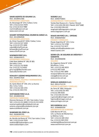 118
SAVAR AGENTES DE ADUANA S.A.
RUC: 20100412366
OPERADORES LOGÍSTICOS
Av. Bocanegra N° 274 / Callao / Lima
Telf.: (+51) (1) 613 7070
Fax: (+51) (1) 613 7080
vramirez@savar.com.pe
www.savar.com.pe
SCHARFF INTERNATIONAL COURIER & CARGO S.A.
RUC: 20110964928
OPERADORES LOGÍSTICOS
Av. Elmer Faucett N° 3350 / Callao / Lima
Telf.: (+51) (1) 517 1650
Fax: (+51) (1) 575 1890
cabuid@scharff.com.pe
kchavez@scharff.com.pe
www.scharff.com.pe
SCHENKER PERÚ S.R.L.
RUC: 20506592675
OPERADORES LOGÍSTICOS
Calle Dean Valdivia N° 148, Of. 801
San Isidro / Lima
Telf.: (+51) (1) 712 8500
Fax: (+51) (1) 712 8501
gina.noya@dbschenker.com
www.dbschenker.com
SCHULER Y LOZANO MAQUINARIAS S.R.L.
RUC: 20299317634
MAQUINARIA, EQUIPOS Y HERRAMIENTAS
AGROINDUSTRIALES
Av. Santa María N° 194, Urb. La Aurora
Ate / Lima / Lima
Telf.: (+51) (1) 326 1721
Fax: (+51) (1) 326 1721
SCOTIABANK PERÚ S.A.A.
RUC: 20100043140
EMPRESAS FINANCIERAS
Dionisio Derteano N° 102 / San Isidro / Lima
Telf.: (+51) (1) 211 6000 / (+51) (1) 211 6259
anamaria.golosin@scotiabank.com.pe
antonio.esquivel@scotiabank.com.pe
www.scotiabank.com.pe
SEABOARD DEL PERÚ S.A.
RUC: 20260305795
OPERADORES LOGÍSTICOS
Av. Nicolás de Rivera N° 774 / San Isidro / Lima
Telf.: (+51) (1) 614 7070
seaboard@seaboardperu.com
www.seaboardperu.com
SEAGRO S.A.C.
RUC: 20492759601
AGROQUÍMICOS Y FERTILIZANTES
Tambo Real Nuevo s/n / Santa / Áncash
Telf.: (+51) (43) 294 422 / Nextel: 833*5680
Fax: (+51) (43) 294 422
seagroperu@seagroperu.com.pe
www.seagroperu.com.pe
SEALED AIR PERÚ S.R.L. CRYOVAC
RUC: 20382829302
ENVASES Y EMBALAJES
Pasaje Argentina N° 135 / Lima
Telf.: (+51) (1) 712 5700
Fax: (+51) (1) 713 1677
teddy.zamalloa@sealedair.com
www.cryovac.com
SECREX CÍA. DE SEGUROS DE CRÉDITOS Y
GARANTÍA
RUC: 20109068498
SEGUROS
Av. Angamos Oeste N° 1234
Miraflores / Lima
Telf.: (+51) (1) 442 4033
(+51) (1) 442 5328
Fax: (+51) (1) 442 3890
recepcion@secrex.com.pe
ciaseg@secrex.com.pe
www.secrex.com.pe
SEMILLAS AGRARIAS S.A.C.
RUC: 20511712174
VIVEROS (PLANTONES Y SEMILLAS)
Av. Parra N° 308 / Arequipa
Telf.: (+51) (54) 231 993
(+51) (1) 346 0165
Fax: (+51) (54) 231 993
n.gonzales@semiagro.com.pe
f.gomez@semiagro.com.pe
www.semiagro.com.pe
SEO CHEMICAL S.A.C.
RUC: 20384085939
ABSORBENTES DE HUMEDAD
Calle Biarritz Nº 115,
Urb. La Rivera de Monterrico
La Molina / Lima
Telf.: (+51) (1) 349 2352
Fax: (+51) (1) 349 2353
marketing2@seochemical.com.pe
www.seochemical.com.pe
Listado ALFABÉTICO DE EMPRESAS PROVEEDORAS Del sector agroindustrial118
S
 