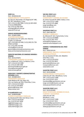 119
SERFI S.A.
RUC: 20100316138
AGROQUÍMICOS Y FERTILIZANTES
Av. Óscar R. Benavides ( Ex Diagonal) N° 380,
Of. 701 / Miraflores / Lima
Telf.: (+51) (1) 446 7082 / (+51) (1) 445 4343
(+51) (1) 999620943
Fax: (+51) (1) 444 3287
vchangsay@serfi.com.pe
www.serfi.com.pe
SERVICE REPRESENTACIONES
RUC: 10188755882
TELECOMUNICACIONES
Av. América Sur N° 1194, Urb. Palermo
Trujillo / La Libertad
Telf.: (+51) (44) 222 482 / (+51) (44) 251 756
RPM # 227283
Fax: (+51) (44) 232 998
servrep@terra.com.pe
gerencia@servicerepresentaciones.com
www.servicerepresentaciones.com
SERVICIO NACIONAL DE SANIDAD AGRARIA -
SENASA
RUC: 20131373075
SUPERVISIÓN Y CONTROL DE CALIDAD
Av. La Molina N° 1915 / La Molina / Lima
Telf.: (+51) (1) 313 3300
Fax: (+51) (1) 340 1486
jbarrenechea@senasa.gob.pe
olucas@senasa.gob.pe
www.senasa.gob.pe
SERVICIOS Y SOPORTE ADMINISTRATIVO
INTEGRAL S.A.C.
RUC: 20508053011
OPERADORES LOGÍSTICOS
Calle Mallorca Nº 150, Dpto.101,
Urb. Los Cedros de Villa / Chorrillos / Lima
Telf.: (+51) (1) 513 5643
Fax: (+51) (1) 254 0835
gerencia@ssaisac.com
www.ssaisac.com
SF ALMÁCIGOS S.A.C.
RUC: 20386943088
VIVEROS (PLANTONES Y SEMILLAS)
Av. Boulevard N° 426 / San Borja / Lima
Telf.: (+51) (1) 435 8120
Fax: (+51) (1) 437 2650
sfg@sfalmacigos.com
sfp@sfalmacigos.com
www.sfalmacigos.com
SGS DEL PERÚ S.A.C.
RUC: 20100114349
SUPERVISIÓN Y CONTROL DE CALIDAD
Av. Elmer Faucett Nº 3348 / Callao / Lima
Telf.: (+51) (1) 517 1900
Fax: (+51) (1) 575 4089
jorge.bazo@sgs.com
www.pe.sgs.com
SHURTAPE PERÚ S.A.
RUC: 20427481370
ENVASES Y EMBALAJES
Av. Minería N° 141 / Santa Anita / Lima
Telf.: (+51) (1) 219 8800
Fax: (+51) (1) 362 7472
ventas@shurtapeperu.com
www.terrashurtapeperu.com
SIERRAS Y HERRAMIENTAS DEL PERÚ
SIERSAC
RUC: 20501165141
MAQUINARIA, EQUIPOS Y HERRAMIENTAS
AGROINDUSTRIALES
Av. Las Gaviotas N° 833, Urb. Matellini
Chorrillos / Lima
Telf.: (+51) (1) 252 0252
Fax: (+51) (1) 252 0015
postmaster@siersac.com
recepcion@siersac.com
www.bahco.com
SILVESTRE PERÚ S.A.C.
RUC: 20191503482
AGROQUÍMICOS Y FERTILIZANTES
Calle Arica N° 242 / Miraflores / Lima
Telf.: (+51) (1) 617 3300
Fax: (+51) (1) 617 3312
hsandoval@gruposilvestre.com.pe
Jorge.ramirez@silvestre.com.pe
www.gruposilvestre.com.pe
SILVESTRE PERÚ S.A.C.
RUC: 20191503482
RIEGO TECNIFICADO, BOMBAS DE AGUA,
TUBERÍAS Y ACCESORIOS
Calle Arica N° 242
Miraflores / Lima
Telf.: (+51) (1) 617 3300
Fax: (+51) (1) 617 3311
hsandoval@gruposilvestre.com.pe
jramirez@gruposilvestre.com.pe
www.gruposilvestre.com.pe
ALPHABETICAL LIST OF SUPPLIERS TO THE AGRIBUSINESS INDUSTRY 119
S
 