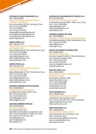 120
SISTEMAS DE RIEGO INGENIEROS S.R.L.
RUC: 20253339005
RIEGO TECNIFICADO, BOMBAS DE AGUA,
TUBERÍAS Y ACCESORIOS
Av. Las Artes Norte Nº 541 / San Borja / Lima
Telf.: (+51) (1) 224 8989
(+51) (1) 224 8525
Fax: (+51) (1) 475 3475
abengoa@sistemasderiegoing.com
ventas1@sistemasderiegoing.com
ventas3@sistemasderiegoing.com
www.siriegoing.com
SOBITEC PERÚ S.A.C.
RUC: 20513511770
MAQUINARIA, EQUIPOS Y HERRAMIENTAS
AGROINDUSTRIALES
Parque Maldonado N° 145 / Pueblo Libre / Lima
Telf.: (+51) (1) 314 6004
Fax: (+51) (1) 314 6956
servicio@sobitecperu.com
gilda.loo@sobitecperu.com
www.sobitecperu.com
SOBITEC PERÚ S.A.C.
RUC: 20513511770
RIEGO TECNIFICADO, BOMBAS DE AGUA,
TUBERÍAS Y ACCESORIOS
Parque Maldonado N° 145 / Pueblo Libre / Lima
Telf.: (+51) (1) 201 5304
Fax: (+51) (1) 201 5308
servicio@sobitecperu.com
gilda.loo@sobitecperu.com
www.sobitecperu.com
SOCIEDAD ANÓNIMA FAUSTO PIAGGIO
RUC: 20100244471
AGROQUÍMICOS Y FERTILIZANTES
Av. Argentina N° 4792 / Callao / Lima
Telf.: (+51) (1) 464 2222
Fax: (+51) (1) 464 1111
ventas@piaggio.com.pe
www.piaggio.com.pe
SOCIEDAD ANÓNIMA PAPELSA
RUC: 20101927904
ENVASES Y EMBALAJES
Av. Las Torres Mz.E, Lt.2,
Santa María de Huachipa / Lurigancho / Lima
Telf.: (+51) (1) 358 1825 / (+51) (1) 371 1133
Fax: (+51) (1) 371 1133 anx. 107
ventas@papelsa.net
gerencia@papelsa.net
www.papelsa.net
Listado ALFABÉTICO DE EMPRESAS PROVEEDORAS Del sector agroindustrial120
SOCIEDAD DE ASESORAMIENTO TÉCNICO S.A.C.
RUC: 20117411185
SUPERVISIÓN Y CONTROL DE CALIDAD
Jr. Almirante Guisse N° 2580 – 2586 / Lince / Lima
Telf.: (+51) (1) 206 9280
satperu@satperu.com
cotizaciones@satperu.com
www.satperu.com
SOCIEDAD QUÍMICA DEL PERÚ
RUC: 20137985081
ASESORÍAS Y PROYECTOS DE AGROEXPORTACIÓN
Av. Nicolás de Araníbar N° 696 / Santa Beatriz / Lima
Telf.: (+51) (1) 472 3925
sqperu@gmail.com
www.sqperu.org
SOCIETE AIR FRANCE SUCURSAL PERÚ
RUC: 20100142041
OPERADORES LOGÍSTICOS
Av. Elmer Faucett N° 2823, Of. 404, Centro Aéreo
Lima Cargo City / Callao / Lima
Telf.: (+51) (1) 575 5270
Fax: (+51) (1) 575 5550
roberto.chang@klmcargo.com
www.klmcargo.com
SOLO DEL PERÚ S.A.C.
RUC: 20101550533
MAQUINARIA, EQUIPOS Y HERRAMIENTAS
AGROINDUSTRIALES
Av. Naciones Unidas N° 1360,
Chacra Ríos Norte / Lima
Telf.: (+51) (1) 425 6000
Fax: (+51) (1) 425 6195
info@soloperu.com.pe
www.soloperusac.com
SOUTH SCIENCE S.A.C.
RUC: 20461226150
SUPERVISIÓN Y CONTROL DE CALIDAD
Jr. Murillo N° 102 / San Borja / Lima
Telf.: (+51) (1) 225 2017 Fax: (+51) (1) 225 2017
adgomero@south-science.com
www.south-science.com
SQM VITAS PERÚ S.A.C.
RUC: 20392664310
AGROQUÍMICOS Y FERTILIZANTES
Juan de Arona N° 187 / San Isidro / Lima
Telf.: (+51) (1) 611 2121
victor.arenas.barreda@sqm-vitas.com
carlos.arredondo@sqm.com
www.sqm-vitas.com
S
 