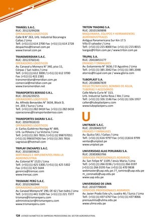 124
TRANSEL S.A.C.
RUC: 20123299206
OPERADORES LOGÍSTICOS
Calle B N° 263, Urb. Industrial Bocanegra
Callao / Lima
Telf.: (+51) (1) 614 2700 Fax: (+51) (1) 614 2728
despachos@transel.com.pe
www.transel.com.pe
TRANSMERIDIAN S.A.C.
RUC: 20123760141
OPERADORES LOGÍSTICOS
Av. Canaval y Moreyra N° 340, piso 11,
Córpac / San Isidro / Lima
Telf.: (+51) (1) 612 3000 / (+51) (1) 612 3700
Fax: (+51) (1) 422 2381
transmeridian@meridian.com.pe
comercial@meridian.com.pe
www.transmeridian.net
TRANSPORTES BERISSO S.R.L.
RUC: 20126239255
OPERADORES LOGÍSTICOS
Av. Alfredo Benavides N° 3634, Block D,
Int. 203 / Surco / Lima
Telf.: (+51) (1) 282 0418 Fax: (+51) (1) 282 0418
operaciones@transportesberisso.com
TRANSPORTES SAGRAV S.A.C.
RUC: 20507818103
OPERADORES LOGÍSTICOS
Jr. Carlos Gutiérrez Noriega N° 489,
Urb. La Pólvora / La Victoria / Lima
Telf.: (+51) (1) 265 7816 / (+51) (1) 998737051
(+51) (1) 996507426 Fax: (+51) (1) 265 7816
sagravsac@hotmail.com
TRIPLAY ENCHAPES S.A.C.
RUC: 20103859621
MATERIALES E IMPLEMENTOS PARA LA
AGROINDUSTRIA
Av. Colonial N° 1523 / Lima
Telf.: (+51) (1) 425 5300 / (+51) (1) 425 5302
Fax: (+51) (1) 425 5644
gerencia@trensac.com
www.trensac.com
TRISMARE PERÚ S.A.C.
RUC: 20101960944
OPERADORES LOGÍSTICOS
Av. Canaval Moreyra N° 290, Of. 62 / San Isidro / Lima
Telf.: (+51) (1) 441 5109 Fax: (+51) (1) 221 7377
trismare@trismareperu.com
administracion@trismareperu.com
www.trismareperu.com
TRITON TRADING S.A.
RUC: 20101369898
MAQUINARIA, EQUIPOS Y HERRAMIENTAS
AGROINDUSTRIALES
Antigua Panamericana Sur Km 17.5
Villa El salvador / Lima
Telf.: (+51) (1) 215 8000 Fax: (+51) (1) 215 8015
lvargas@triton.com.pe / www.triton.com.pe
TRUPAL S.A.
RUC: 20418453177
ENVASES Y EMBALAJES
Av. Evitamiento N° 3636 / El Agustino / Lima
Telf.: (+51) (1) 385 2042 Fax: (+51) (1) 385 2048
atorres@trupal.com.pe / www.gloria.com
TUBOPLAST S.A.
RUC: 20100067839
RIEGO TECNIFICADO, BOMBAS DE AGUA,
TUBERÍAS Y ACCESORIOS
Calle María Curie N° 313,
Urb. Industrial Santa Rosa / Ate / Lima
Telf.: (+51) (1) 326 1146 Fax: (+51) (1) 326 1957
callen@tuboplastperu.com
www.tuboplastperu.com
Listado ALFABÉTICO DE EMPRESAS PROVEEDORAS Del sector agroindustrial124
T - U
UUNITRADE S.A.C.
RUC: 20100402727
ENVASES Y EMBALAJES
Av. Quilca 541 / Callao / Lima
Telf.: (+51) (1) 616 9797 Fax: (+51) (1)616 9799
ventas@uniplast.pe
www.uniplast.pe
UNIVERSIDAD ALAS PERUANAS S.A.
RUC: 20303063766
SERVICIOS PROFESIONALES AGRARIOS
Av. San Felipe N° 1109 / Jesús María / Lima
Telf.: (+51) (1) 266 0196 / (+51) (1) 266 0197
(+51) (1) 266 0195 Fax: (+51) (1) 470 9838
webmaster@uap.edu.pe / f_ramirez@uap.edu.pe
m_coronado@uap.edu.pe
www.uap.edu.pe
UNIVERSIDAD DE LIMA
RUC: 20107798049
SERVICIOS PROFESIONALES AGRARIOS
Av. Javier Prado Este s/n, cuadra 46 / Surco / Lima
Telf.: (+51) (1) 437 6767 Fax: (+51) (1) 437 8066
prensaulima@ulima.edu.pe
www.ulima.edu.pe
 