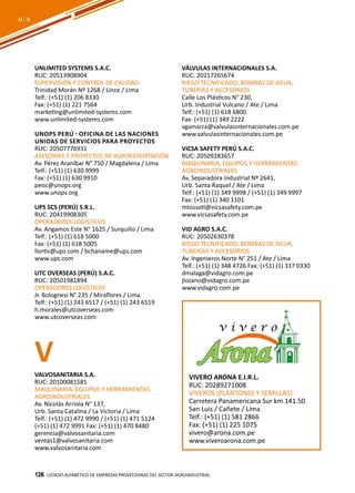 126
UNLIMITED SYSTEMS S.A.C.
RUC: 20513908904
SUPERVISIÓN Y CONTROL DE CALIDAD
Trinidad Morán Nº 1268 / Lince / Lima
Telf.: (+51) (1) 206 8330
Fax: (+51) (1) 221 7564
marketing@unlimited-systems.com
www.unlimited-systems.com
UNOPS PERÚ - Oficina de las Naciones
Unidas de Servicios para Proyectos
RUC: 20507776931
ASESORÍAS Y PROYECTOS DE AGROEXPORTACIÓN
Av. Pérez Araníbar N° 750 / Magdalena / Lima
Telf.: (+51) (1) 630 9999
Fax: (+51) (1) 630 9910
peoc@unops.org
www.unops.org
UPS SCS (PERÚ) S.R.L.
RUC: 20419908305
OPERADORES LOGÍSTICOS
Av. Angamos Este N° 1625 / Surquillo / Lima
Telf.: (+51) (1) 618 5000
Fax: (+51) (1) 618 5005
llortis@ups.com / bchaname@ups.com
www.ups.com
UTC OVERSEAS (PERÚ) S.A.C.
RUC: 20501981894
OPERADORES LOGÍSTICOS
Jr. Bolognesi N° 235 / Miraflores / Lima
Telf.: (+51) (1) 243 6517 / (+51) (1) 243 6519
h.morales@utcoverseas.com
www.utcoverseas.com
VÁLVULAS INTERNACIONALES S.A.
RUC: 20217265674
RIEGO TECNIFICADO, BOMBAS DE AGUA,
TUBERÍAS Y ACCESORIOS
Calle Los Plásticos N° 230,
Urb. Industrial Vulcano / Ate / Lima
Telf.: (+51) (1) 618 6800
Fax: (+51) (1) 349 2222
vgamarra@valvulasinternacionales.com.pe
www.valvulasinternacionales.com.pe
VICSA SAFETY PERÚ S.A.C.
RUC: 20509283657
MAQUINARIA, EQUIPOS Y HERRAMIENTAS
AGROINDUSTRIALES
Av. Separadora Industrial Nº 2641,
Urb. Santa Raquel / Ate / Lima
Telf.: (+51) (1) 349 9998 / (+51) (1) 349 9997
Fax: (+51) (1) 340 1101
mtosseti@vicsasafety.com.pe
www.vicsasafety.com.pe
VID AGRO S.A.C.
RUC: 20502630378
RIEGO TECNIFICADO, BOMBAS DE AGUA,
TUBERÍAS Y ACCESORIOS
Av. Ingenieros Norte N° 251 / Ate / Lima
Telf.: (+51) (1) 348 4726 Fax: (+51) (1) 317 0330
dmalaga@vidagro.com.pe
jlozano@vidagro.com.pe
www.vidagro.com.pe
Listado ALFABÉTICO DE EMPRESAS PROVEEDORAS Del sector agroindustrial126
U - V
VVALVOSANITARIA S.A.
RUC: 20100081581
MAQUINARIA, EQUIPOS Y HERRAMIENTAS
AGROINDUSTRIALES
Av. Nicolás Arriola N° 137,
Urb. Santa Catalina / La Victoria / Lima
Telf.: (+51) (1) 472 9990 / (+51) (1) 471 5124
(+51) (1) 472 9991 Fax: (+51) (1) 470 8480
gerencia@valvosanitaria.com
ventas1@valvosanitaria.com
www.valvosanitaria.com
VIVERO ARONA E.I.R.L.
RUC: 20289271008
VIVEROS (PLANTONES Y SEMILLAS)
Carretera Panamericana Sur km 141.50
San Luis / Cañete / Lima
Telf.: (+51) (1) 581 2866
Fax: (+51) (1) 225 1075
vivero@arona.com.pe
www.viveroarona.com.pe
 