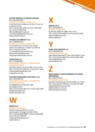 127
VIVERO FORESTAL LA MOLINA (UNALM)
RUC: 20147897406
VIVEROS (PLANTONES Y SEMILLAS)
Entre Óvalo Los Condores y Av. Los Fresnos s/n
La Molina / Lima
Telf.: (+51) (1) 365 5558 / (+51) (1) 349 2634
Fax: (+51) (1) 349 2634
vforestal@lamolina.edu.pe
viveroforestal@lamolina.edu.pe
www.lamolina.edu.pe
VIVEROS LOS VIÑEDOS S.A.C.
RUC: 20482074724
VIVEROS (PLANTONES Y SEMILLAS)
Los Cocoteros D-7, Int.107, Urb. El Golf
Víctor Larco Herrera / Trujillo / La Libertad
Telf.: (+51) (56) 272194
cmunive@viverolosvinedos.com
jamoviverossac@hotmail.es
www.viveroslosvinedos.com.pe
VOLVO PERÚ S.A.
RUC: 20100070031
MAQUINARIA, EQUIPOS Y HERRAMIENTAS
AGROINDUSTRIALES
Carretera Panam. Sur Km 23.88 / Lurín / Lima
Telf.: (+51) (1) 317 1200 Fax: (+51) (1) 317 1201
roberto.wakeham@volvo.com
www.volvo.com.pe
VULCANO TECNOLOGÍA APLICADA E.I.R.L.
RUC: 20120302745
MAQUINARIA, EQUIPOS Y HERRAMIENTAS
AGROINDUSTRIALES
Av. Brígida Silva de Ochoa N° 384
San Miguel / Lima
Telf.: (+51) (1) 566 1001 Fax: (+51) (1) 566 1001
info@vulcanotec.com
www.vulcanotec.com
ALPHABETICAL LIST OF SUPPLIERS TO THE AGRIBUSINESS INDUSTRY 127
V - Z
W
X
Y
Z
XIMESA S.A.C.
RUC: 20125508716
ENVASES Y EMBALAJES
Av. Nicolás Ayllón N° 2480 / Ate / Lima
Telf.: (+51) (1) 205 5000 Fax: (+51) (1) 205 5020
agerencia@ximesa.com
www.reyplast.pe
WENCO S.A.
ENVASES Y EMBALAJES
Américo Vespucio Norte N° 1125 ,
Huechuraba / Santiago de Chile / Chile
Telf.: (+56) (2) 2620 8500 / (+56) (2) 2620 8520
Fax: (+56) (2) 27400707
matias.gonzalez@wenco.cl
www.wenco.cl
YOBEL SCM LOGISTICS S.A.
RUC: 20100181534
OPERADORES LOGÍSTICOS
Calle Daniel Olaechea N° 136 / Jesús María / Lima
Telf.: (+51) (1) 614 3400 Fax: (+51) (1) 460 1284
acliente@yobelscm.biz
www.yobelscm.biz
ZONA FRANCA Y ZONA COMERCIAL DE TACNA -
ZOFRATACNA
RUC: 20147797011
OPERADORES LOGÍSTICOS
Carretera Panamericana Sur Km 1303, s/n / Tacna
Telf.: (+51) (52) 317 090 Fax: (+51) (52) 317 000
negocios@zofratacna.com.pe
ogil@zofratacna.com.pe
www.zofratacna.com.pe
 