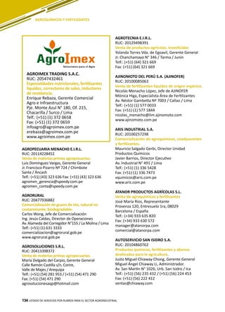 134 LISTADO DE SERVICIOS POR RUBROS PARA EL SECTOR AGROINDUSTRIAL134
AGROQUÍMICOS Y FERTILIZANTES
AGROIMEX TRADING S.A.C.
RUC: 20547432461
Especialidades nutricionales, fertilizantes
liquidos, correctores de sales, inductores
de resistencia.
Enrique Rebaza, Gerente Comercial
Agro e Infraestructura
Pje. Monte Azul N° 180, Of. 215,
Chacarilla / Surco / Lima
Telf.: (+51) (1) 372 0658
Fax: (+51) (1) 372 0659
infoagro@agroimex.com.pe
erebaza@agroimex.com.pe
www.agroimex.com.pe
AGROPECUARIA MENACHO E.I.R.L.
RUC: 20114228452
Venta de materias primas agropecuarias.
Luis Domínguez Vargas, Gerente General
Jr. Francisco Pizarro Nº 724 / Chimbote
Santa / Áncash
Telf.: (+51) (43) 323 636 Fax: (+51) (43) 323 636
agromen_gerencia@speedy.com.pe
agromen_conta@speedy.com.pe
AGRORURAL
RUC: 20477936882
Comercialización de guano de isla, natural no
contaminante, biodegradable.
Carlos Wong, Jefe de Comercialización
Ing. Jesús Caldas, Director de Operaciones
Av. Alameda del Corregidor N°155 / La Molina / Lima
Telf.: (+51) (1) 631 3333
comercializacion@agrorural.gob.pe
www.agrorural.gob.pe
AGROSOLUCIONES S.R.L.
RUC: 20413398372
Venta de materias primas agropecuarias.
María Delgado del Carpio, Gerente General
Calle Ramón Castilla s/n, Corire,
Valle de Majes / Arequipa
Telf.: (+51) (54) 281 953 / (+51) (54) 471 290
Fax: (+51) (54) 471 290
agrosolucionesaqp@hotmail.com
AGROTECNIA E.I.R.L.
RUC: 20129498391
Venta de productos agrícolas, insecticidas
Yolanda Torres Vda. de Egoavil, Gerente General
Jr. Chanchamayo N° 346 / Tarma / Junín
Telf.: (+51) (64) 321 669
Fax: (+51) (64) 321 669
AJINOMOTO DEL PERÚ S.A. (AJINOFER)
RUC: 20100085063
Venta de fertilizantes líquidos de origen orgánico.
Nicolás Menacho López, Jefe de AJINOFER
Mónica Higa, Especialista Área de Fertilizantes
Av. Néstor Gambetta Nº 7003 / Callao / Lima
Telf.: (+51) (1) 577 0033
Fax: (+51) (1) 577 1844
nicolas_menacho@lim.ajinomoto.com
www.ajinomoto.com.pe
ARIS INDUSTRIAL S.A.
RUC: 20100257298
Comercialización de agroquímicos, coadyuvantes
y fertilizantes.
Mauricio Salgado Gerbi, Director Unidad
Productos Químicos
Javier Barrios, Director Ejecutivo
Av. Industrial N° 491 / Lima
Telf.: (+51) (1) 336 5428
Fax: (+51) (1) 336 7473
vquimicos@aris.com.pe
www.aris.com.pe
ATANOR PRODUCTOS AGRÍCOLAS S.L.
Venta de agroquímicos y fertilizantes
José María Ríos, Representante
Provenza 120, Entresuelo 1ra, 08029
Barcelona / España
Telf.: (+34) 933 635 820
Fax: (+34) 933 630 572
manager@atanorpa.com
comercial@atanorpa.com
AUTOSERVICIO SAN ISIDRO S.A.
RUC: 20104860762
Productos químicos, fertilizantes y abonos
destinados para la agricultura.
Justo Miguel Chiaway Chong, Gerente General
Miguel Ángel Chiaway Li, Administrador
Av. San Martín N° 1026, Urb. San Isidro / Ica
Telf.: (+51) (56) 235 432 / (+51) (56) 224 453
Fax: (+51) (56) 222 412
ventas@chiaway.com
 