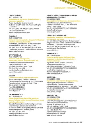 137LIST OF SERVICES FOR THE AGRIBUSINESS INDUSTRY BY ITEM 137
AGROQUÍMICOS Y FERTILIZANTES
CRUZ ECOLÓGICO
RUC: 10271722228
Importador de nutrientes, bioestimulantes y
hormonas vegetales.
Álvaro Cruz Quito, Gerente General
Av. Sinchi Roca Nº 1176, Urb. Palermo / Trujillo
La Libertad
Telf.: (+51) (44) 208 264 / (+51) (44) 243 952
Fax: (+51) (44) 243 952
alvarocruzquito@hotmail.com
CUSA S.A.C.
RUC: 20101077099
Venta de insumos agrícolas. Línea de fertilizantes
solubles, foliares y plaguicidas.
Juan Molero, Gerente linea de industria liviana
Av. La Floresta N° 497 / San Borja / Lima
Telf.: (+51) (1) 618 5600 Fax: (+51) (1) 618 5601
cusa@cusa-chem.com / jmolero@cusa-chem.com
www.cusa-chem.com
CYTO PERÚ S.A.C.
RUC: 20520757423
Venta de productos agrícolas,
fertilizantes,foliares, bioestimulantes, etc.
Humberto Galleno, Gerente General
Calle La Esparceta N° 146,
Urb. Valle Hermoso / Surco / Lima
Telf.: (+51) (1) 344 0108
humbertogallenop@cytoperu.com
www.cytoperu.com
DEGESCH
Comercialización de productos pesticidas
Mauricio Rodríguez, Gerente Comercial
Camino Antiguo a Valparaíso N° 1321, Comuna de
Padre Hurtado / Santiago de Chile / Chile
Telf.: (+56) (2) 731 9100
Fax: (+56) (2) 811 1553
mrodriguez@degesch.cl
www.degesch.cl
DROKASA PERÚ S.A.
RUC: 20262786511
Comercialización de plaguicidas químicos,
abonos foliares, ácidos húmico fitotónicos, boros
agrícolas, adherentes.
Conrado Palacios, Gerente Ventas Agroquímicos
Miguel Vallejos, Coordinador Comercial
Jr. Mariscal la Mar (ex. Hugarte y Moscoso) N° 991
piso 9 / Margadalena del Mar / Lima
Telf.: (+51) (1) 501 1000
mvallejos@drokasa.com.pe
www.drokasa.com.pe
EMPRESA PRODUCTORA DE FERTILIZANTES
AGROSECHURA PERÚ S.A.C.
RUC: 20483935278
Elaboración de fertilizantes y abonos orgánicos.
Mario Rojas Luque, Gerente General,
Calle Los Eucaliptos, Mz. L, Lt. 12, Huertos de
VIllena / Lurín / Lima
Telf.: (+51) (1) 430 0982 / (+51) (73) 693 089
oficinafase@yahoo.es
www.faseperu.com
EXPORT DEPT PROBELTE S.A.
Insecticidas, fungicidas, fitorreguladores,
nutricionales, acaricidas.
Ana Isabel Giner, Departamento de Exportación
Polígono Industrial El Tito, calle Antonio del Monte
Abellan s/n / Espinardo / Murcia / España
Telf.: (+34) 968 307250 Fax: (+34) 968 305 432
anaisabelginer@probelte.es
www.probelte.es
FARMAGRO S.A.
RUC: 20100180210
Productor y distribuidor de insecticidas,
fungicidas, herbicidas, bioestimulantes y
nutrientes foliares.
Ing. Martin Trelles, Gerente Comercial
Alfredo Mendiola Nº 6068,
Urb.Industrial Molitalia / Los Olivos / Lima
Telf.: (+51) (1) 614 1515 / (+51) (1) 614 1500
mtrelles@farmagro.com.pe
atencioncliente@farmagro.com.pe
www.farmagro.com.pe
FARMEX S.A.
RUC: 20100141583
Importación y exportación de agroquímicos.
Mario Ogeda, Representante Comercial
Cedrick Arévalo, Gerente de Marketing
Calle Dean Valdivia N° 148, piso 7 / San Isidro / Lima
Telf.: (+51) (1) 630 6400 Fax: (+51) (1) 630 6410
carevalo@farmex.com.pe
www.farmex.com.pe
FERROSALT S.A.
RUC: 20464265504
Insumos agrícolas.
Carlo Vellutino Corpancho, Gerente General
Patricia Espino, Administración
Prolong. Av. Industrial, Lt. 4,
Urb. Las Praderas / Lurín / Lima
Telf.: (+51) (1) 625 7500 / (+51) (1) 637 0300
Fax: (+51) (1) 625 7504
cvellutino@ferrosalt.com.pe
pespino@ferrosalt.com.pe
www.ferrosalt.com.pe
 
