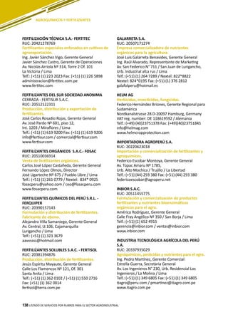 138
FERTILIZACIÓN TÉCNICA S.A.- FERTITEC
RUC: 20421278769
Fertilizantes especiales enfocados en cultivos de
agroexportación.
Ing. Javier Sánchez Vigo, Gerente General
Javier Sánchez Castro, Gerente de Operaciones
Av. Nicolás Arriola Nº 314, Torre 2 Of. 101
La Victoria / Lima
Telf.: (+51) (1) 223 2023 Fax: (+51) (1) 226 5898
administracion@fertitec.com.pe
www.fertitec.com
FERTILIZANTES DEL SUR SOCIEDAD ANONIMA
CERRADA - FERTISUR S.A.C.
RUC: 20512122311
Producción, distribución y exportación de
fertilizantes.
José Carlos Rosadio Rojas, Gerente General
Av. José Pardo Nº 601, piso 12,
Int. 1203 / Miraflores / Lima
Telf.: (+51) (1) 619 9200 Fax: (+51) (1) 619 9206
info@fertisur.com / comercial@fertisur.com
www.fertisur.com
FERTILIZANTES ORGÁNICOS S.A.C.- FOSAC
RUC: 20510036914
Venta de fertilizantes orgánicos.
Carlos José López Castañeda, Gerente General
Fernando López Olmos, Director
José Ugarteche Nº 675 / Pueblo Libre / Lima
Telf.: (+51) (1) 261 0779 / Nextel: 834* 0925
fosacperu@yahoo.com / ceo@fosacperu.com
www.fosacperu.com
FERTILIZANTES QUÍMICOS DEL PERÚ S.R.L. -
FERQUIPER
RUC: 20390157143
Formulación y distribución de fertilizantes.
Fabricante de abono.
Alejandro Villa Samaniego, Gerente General
Av. Central, Lt 106, Cajamarquilla
Lurigancho / Lima
Telf.: (+51) (1) 323 3679
aavvssss@hotmail.com
FERTILIZANTES SOLUBLES S.A.C. - FERTISOL
RUC: 20381394876
Producción, distribución de fertilizantes.
Jesús Espíritu Mayaute, Gerente General
Calle Los Flamencos Nº 121, Of. 301
Santa Anita / Lima
Telf.: (+51) (1) 362 0102 / (+51) (1) 550 2716
Fax: (+51) (1) 362 0014
fertisol@terra.com.pe
GALARRETA S.A.
RUC: 20507171274
Empresa comercializadora de nutrientes
orgánicos para la agricultura.
José Luis Galarreta Benavides, Gerente General
Ing. Raúl Alvarado, Representante de Marketing
Av. San Federico N° 711 / San Juan de Lurigancho,
Urb. Industrial afca rus / Lima
Telf.: (+51) (1) 264 7289 / Nextel: 822*8822
Nextel: 824*0195 Fax: (+51) (1) 376 2812
galafolperu@hotmail.es
HELM AG
Herbicidas, insecticidas, fungicidas.
Federico Hernández Briones, Gerente Regional para
Sudamérica
Nordkanalstrasse 28 D-20097 Hamburg, Germany
VAT reg. number: DE 118619592 / Alemania
Telf.: (+49) (40)23751378 Fax: (+49)(40)23751845
info@helmag.com
www.helmcropprotection.com
IMPORTADORA AGROPERÚ S.A.
RUC: 20220623018
Importación y comercialización de fertilizantes y
agroquímicos.
Federico Escobar Montoya, Gerente General
Av. Túpac Amaru Nº 1785,
Urb. Alto Mochica / Trujillo / La Libertad
Telf.: (+51) (44) 293 380 Fax: (+51) (44) 293 380
federicoescobar@agroperu.net
INBIOR S.A.C.
RUC: 20511455775
Formulación y comercialización de productos
fertilizantes y nutrientes bioenzimáticos
orgánicos para el agro.
Américo Rodríguez, Gerente General
Calle Fray Angélico Nº 350 / San Borja / Lima
Telf.: (+51) (1) 652 4915
gerencia@inbior.com / ventas@inbior.com
www.inbior.com
INDUSTRIA TECNOLÓGICA AGRÍCOLA DEL PERÚ
S.A.
RUC: 20337935029
Agroquímicos, pesticidas y nutrientes para el agro.
Ing. Pedro Martínez, Gerente Comercial
Estrella Guerra, Secretaria General
Av. Los Ingenieros N° 230, Urb. Residencial Los
Ingenieros / La Molina / Lima
Telf.: (+51) (1) 349 6805 Fax: (+51) (1) 349 6805
itagro@peru.com / pmartinez@itagro.com.pe
www.itagro.com.pe
LISTADO DE SERVICIOS POR RUBROS PARA EL SECTOR AGROINDUSTRIAL138
AGROQUÍMICOS Y FERTILIZANTES
 