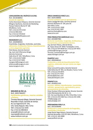 140 LISTADO DE SERVICIOS POR RUBROS PARA EL SECTOR AGROINDUSTRIAL140
MOLINOS & CÍA S.A.
RUC: 20257364357
Fertilizantes genéricos, mezclas solubles
y foliares.
Timoteo Requejo Mego, Gerente General
Reynaldo Crespo, Gerente de Ventas
Av. Los Ingenieros N° 154,
Urb. Santa Raquel / Ate / Lima
Telf.: (+51) (1) 512 3370
Fax: (+51) (1) 348 0615
anaea@molicom.com.pe
reycrepe@molicom.com.pe
www.molicom.com.pe
AGROQUÍMICOS Y FERTILIZANTES
LIOFILIZADORA DEL PACÍFICO S.R.LTDA.
RUC: 20136580052
Secado de vegetales.
Carlos Desmaison Eléspuru, Gerente General
Milagros Quiñones, Gerente de Marketing
Parque Federico Blume N° 106
Miraflores / Lima
Telf.: (+51) (1) 574 1518
(+51) (1) 440 2525
Fax: (+51) (1) 574 6533
esarmiento@liofilizadora.com
NEOAGRUM S.A.C.
RUC: 20509089923
Insecticidas, fungicidas, herbicidas, acaricidas,
adherentes, fertilizantes foliares, bioestimulantes
y otros plaguicidas agrícolas.
Felix Novoa, Gerente General
Ing. Juan José Villanueva Idrogo
Gerente Comercial
Calle Arica N° 242 / Miraflores / Lima
Telf.: (+51) (1) 617 6400
Fax: (+51) (1) 617 6401
neoagrum@neoagrum.com
jvillanueva@neoagrum.com
www.neoagrum.com
ORICA CHEMICALS PERÚ S.A.C.
RUC: 20291398902
Insumos químicos para la agroindustria.
Flavio Lavaggi Bernales, Gerente General
Dionisio Derteano N° 144, piso 20
San Isidro / Lima
Telf.: (+51) (1) 611 3500
Fax: (+51) (1) 421 1007
patricia.chueca@orica.com
www.orica.com
PERÚ PRODUCTOS AGRÍCOLAS S.A.C.
RUC: 20530897983
Venta de insecticidas, fungicidas, fertilizantes y
herramientas; asesoramiento técnico.
Ing. Germán Hilares, Jefe de Ventas
Av. Túpac Amaru N° 3450 / Carabayllo / Lima
Telf.: (+51) (1) 547 0638 Fax: (+51) (1) 547 4972
g.hilares@inveragro.com.pe
recursos_humanos@inveragro.com.pe
www.inveragro.com.pe
PHARTEC S.A.C.
RUC: 20503496161
Producción y venta de bioestimulante foliar
orgánico, elaborado cien por ciento con algas
marinas.
César Lerzundi Escudero, Gerente General
Calle Doña Ana N° 393, Los Rosales / Surco / Lima
Telf.: (+51) (1) 272 0473
Fax: (+51) (1) 271 7616
phartec@phartec.com
www.phartecperu.com
PISAPIG’S S.A.
RUC: 20100311331
Insumos, aditivos, desinfectantes, insecticidas,
raticidas, agropecuaria, agroindustria, pesca,
procesamiento de alimentos.
César Gustavo Villanueva Igreda, Director Gerente
Calle Ollantaytambo Mz M, Lt. 11,
Urb. San Juan Bautista de Villa / Chorrillos / Lima
Telf.: (+51) (1) 254 2364 Fax: (+51) (1) 255 1836
info@pisapigs.com
www.pisapigs.com
PROFIANDINA PERU S.A.
RUC: 20516596946
Produccion y comercialización de fungicidas,
insecticidas y herbicidas
Jorge Daniel Vega Velasco, Gerente General
Avenida Benavides 1555 Of. 404 / Miraflores / Lima
Telf.: (+51) (1) 641 0000
www.proficol.com.pe
 