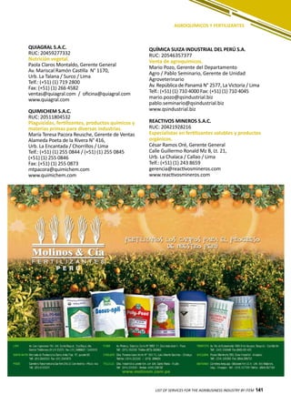 141LIST OF SERVICES FOR THE AGRIBUSINESS INDUSTRY BY ITEM 141
AGROQUÍMICOS Y FERTILIZANTES
QUIAGRAL S.A.C.
RUC: 20459277332
Nutrición vegetal.
Paola Claros Montaldo, Gerente General
Av. Mariscal Ramón Castilla N° 1170,
Urb. La Talana / Surco / Lima
Telf.: (+51) (1) 719 2800
Fax: (+51) (1) 266 4582
ventas@quiagral.com / oficina@quiagral.com
www.quiagral.com
QUIMICHEM S.A.C.
RUC: 20511804532
Plaguicidas, fertilizantes, productos químicos y
materias primas para diversas industrias.
María Teresa Pacora Reusche, Gerente de Ventas
Alameda Poeta de la Rivera N° 416,
Urb. La Encantada / Chorrillos / Lima
Telf.: (+51) (1) 255 0844 / (+51) (1) 255 0845
(+51) (1) 255 0846
Fax: (+51) (1) 255 0873
mtpacora@quimichem.com
www.quimichem.com
QUÍMICA SUIZA INDUSTRIAL DEL PERÚ S.A.
RUC: 20546357377
Venta de agroquímicos.
Mario Pozo, Gerente del Departamento
Agro / Pablo Seminario, Gerente de Unidad
Agroveterinario
Av. República de Panamá N° 2577, La Victoria / Lima
Telf.: (+51) (1) 710 4000 Fax: (+51) (1) 710 4045
mario.pozo@qsindustrial.biz
pablo.seminario@qsindustrial.biz
www.qsindustrial.biz
REACTIVOS MINEROS S.A.C.
RUC: 20421928216
Especialistas en fertilizantes solubles y productos
orgánicos.
César Ramos Oré, Gerente General
Calle Guillermo Ronald Mz B, Lt. 21,
Urb. La Chalaca / Callao / Lima
Telf.: (+51) (1) 243 8659
gerencia@reactivosmineros.com
www.reactivosmineros.com
 