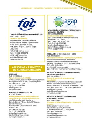 143
AGROQUÍMICOS Y FERTILIZANTES / ASESORÍAS Y PROYECTOS DE AGROEXPORTACIÓN
ADRA PERÚ
RUC: 20138861300
Agencia de desarrollo (ONGD)
Santos Guerrero, Ejecucion de Proyectos y Servicios
Av. Angamos Oeste Nº 770 / Miraflores / Lima
Telf.: (+51) (1) 712 7700
Fax: (+51) (1) 712 7710
adra@adra.org.pe
www.adra.org.pe
AGROINDUSTRIAS HUARAL S.A.C.
RUC: 20175077023
Acondicionamiento de productos para su
comercialización, almacenamiento en frío.
Luis Alejandro Garibaldi Anavitarte,
Gerente General / Bruno Garibaldi Vásquez,
Gerente Financiero
Av. Victoria Km 5, Cas. Exhacienda Retes
Huaral / Lima
Telf.: (+51) (1) 246 2089
Fax: (+51) (1) 246 4959
bchian@agrihusa.com.pe
bgaribaldi@agrihusa.com.pe
www.agrihusa.com.pe
TECNOLOGÍA QUÍMICA Y COMERCIO S.A.
RUC: 20307150981
Venta de fertilizantes.
David Morera, Gerente Comercial
Gloria Mesias, Jefe de Exportaciones
Calle René Descartes N° 311,
Urb. Santa Raquel, Segunda Etapa
Ate / Lima
Telf.: (+51) (1) 612 6565
Fax: (+51) (1) 348 0640
dmorera@tqc.com.pe
gmesias@tqc.com.pe
www.tqc.com.pe
ASESORÍAS Y PROYECTOS
DE AGROEXPORTACIÓN
ASOCIACIÓN DE EXPORTADORES - ADEX
RUC: 20100365341
Asesoría de exportación e importación de productos.
Eduardo Amorrortu Velayos, Presiedente
Jorge Rochabrunt Gamarra, Gerente General
Av. Javier Prado Este Nº 2875 / San Borja / Lima
Telf.: (+51) (1) 618 3333
presidencia@adexperu.org.pe
ggeneral@adexperu.org.pe / www.adexperu.org.pe
ASOCIACIÓN PERUANA DE AGENTES DE CARGA
INTERNACIONAL -APACIT
RUC: 20110143215
Gremio de agentes de carga, asesoría y
capacitación.
Martín Chávez Turcarelli, Presidente de Asociación
Alberto Lei Santa Gadea, Gerente General
Av. del Ejercito Nº 875, piso 2, Of. A, Miraflores / Lima
Telf.: (+51) (1) 222 6231 / Fax: (+51) (1) 422 7779
apacit@apacit.com.pe
carlos.blancas@apacit.com.pe
www.apacit.com.pe
ASOCIACIÓN PERUANA DE OPERADORES
PORTUARIOS - ASPPOR
RUC: 20502553365
Promueve el desarrollo portuario y el comercio
exterior.
Dr. Favio León, Gerente General
César Ballón Izquierdo, Presidente
Jr. Arrieta 209, La Punta / Callao / Lima
Telf.: (+51) (1) 465 5982
fleon@asppor.org.pe
contabilidad@asppor.org.pe
www.asppor.org.pe
ASOCIACIÓN DE GREMIOS PRODUCTORES
AGRARIOS DEL PERÚ
RUC: 20507848941
Asociación de agroexportadores.
Ana María Deustua, Directora Ejecutiva
Calle 21 N° 713, Of. 406,
Urb. Corpac, San Isidro / Lima
Telf.: (+51) (1) 728 6513
amdeustua@agapperu.org
administracion@agapperu.org
www.agapperu.org
 