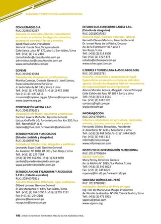 146
CONSULTANDES S.A.
RUC: 20265782567
Asesoría en comercio exterior, capacitación
en comercio exterior, inteligencia comercial,
promoción comercial ferias y eventos.
Jacob Youle John, Presidente
Jaime A. García Díaz, Vicepresidente
Calle Santa Luisa N° 170, piso 1 / San Isidro / Lima
Telf.: (+51) (1) 717 2485
consultandes@consultandes.com.pe
administracion@consultandes.com.pe
www.consultandes.com.pe
COPEME
RUC: 20139737688
Capacitación empresarial, certificaciones.
Martha Cuentas, Gerente General / José Llamas,
Especialista Desempeño Social
Jr. León Velarde Nº 333 / Lince / Lima
Telf.: (+51) (1) 471 9526 / (+51) (1) 472 5988
Fax: (+51) (1) 471 6816
mcuentas@copeme.org.pe / jllamas@copeme.org.pe
www.copeme.org.pe
CORPORACIÓN APEISA S.A.C.
RUC: 20452791031
Elaboración de frutas, legumbres y hortalizas.
Carmen Lovera Muñante, Gerente General
Lotización Pinilla L-5, Panamericana Sur, Km 310 / Ica
Telf.: Nextel 838*1147
capeisa@gmail.com / crloveram@yahoo.com
ESTUDIO PAREDES Y ASOCIADOS
(Estudio contable y abogados)
RUC: 20106595748
Contadores tributaristas, abogados y auditores.
Leonardo Supo Gutti, Gerente General
Av. Aviación Nº 3020, Of. 301 / San Borja / Lima
Telf.: (+51) (1) 225 7684
(+51) (1) 999 652296 (+51) (1) 224 9078
central@paredesyasociados.com.pe
www.paredesyasociados.com.pe
ESTUDIO LANOIRE EYZAGUIRRE Y ASOCIADOS
S.C.R.L. (Estudio contable)
RUC: 20346075911
Asesoría financiera, tributaria, legal, auditorías.
Gilbert Lanoire, Gerente General
Jr. Los Manzanos N° 649 / San isidro / Lima
Telf.: (+51) (1) 264 1090 / (+51) (1) 205 1111
Fax: (+51) (1) 264 2201
glanoire@laney.com.pe
recepcion@laney.com.pe
ESTUDIO LUIS ECHECOPAR GARCÍA S.R.L.
(Estudio de abogados)
RUC: 20510037562
Asesoría legal, recursos naturales, laboral.
Kenneth Olesen Martens, Gerente General
Dr. Ismael Noya de la Piedra, Decano
Av. de la Floresta Nº 497, piso 5
San Borja / Lima
Telf.: (+51) (1) 618 8500
Fax: (+51) (1) 3727 374
estudio@echecopar.com.pe
www.echecopar.com.pe
E.TORRES Y TORRES LARA & ASOC.ABOG.SCRL
RUC: 20110152711
Asesoría, consultoría y representación legal.
Especialistas en asesoría a empresas del rubro
agrario. Estudio de abogados líder en mecanismos
de responsabilidad social empresarial.
Alonso Morales Acosta, Abogado - Socio Principal
Calle Cañón del Pato Nº 103 / Surco / Lima
Telf.: (+51) (1) 618 1515
Fax: (+51) (1) 618 1520
contacto@tytl.com.pe
www.tytl.com.pe
INFORM@CCION
RUC: 20417591941
Informes estadísticos de agricultura, ingeniería,
minería, turismo, construcción y pesca.
Fernando Cillóniz Benavides, Presidente
Jr. Alcanfores N° 1245 / Miraflores / Lima
Telf.: (+51) (1) 444 5656 / (+51) (1) 444 5660
Fax: (+51) (1) 446 1115
inform@ccion.com.pe
www.informaccion.com
INSTITUTO DE INVESTIGACIÓN NUTRICIONAL
RUC: 20117792634
Salud y nutrición.
Mary Penny, Directora Genera
Av. La Molina N° 1885 / La Molina / Lima
Telf.: (+51) (1) 349 6023
Fax: (+51) (1) 349 6025
mpenny@iin.sld.pe / www.iin.sld.pe
SOCIEDAD QUÍMICA DEL PERÚ
RUC: 20137985081
Institución científica sin fines de lucro.
Ing. Flor de María Sosa Masgo, Presidente
Av. Nicolás de Araníbar N° 696 / Santa Beatriz / Lima
Telf.: (+51) (1) 472 3925
sqperu@gmail.com
www.sqperu.org
LISTADO DE SERVICIOS POR RUBROS PARA EL SECTOR AGROINDUSTRIAL146
ASESORÍAS Y PROYECTOS DE AGROEXPORTACIÓN
 