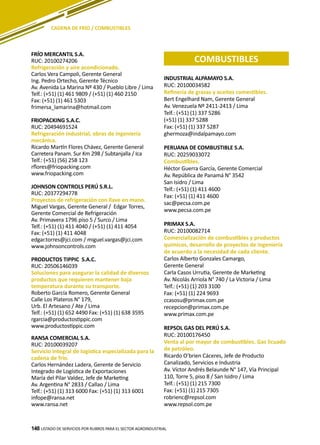 148
FRÍO MERCANTIL S.A.
RUC: 20100274206
Refrigeración y aire acondicionado.
Carlos Vera Campoli, Gerente General
Ing. Pedro Ortecho, Gerente Técnico
Av. Avenida La Marina Nº 430 / Pueblo Libre / Lima
Telf.: (+51) (1) 461 9809 / (+51) (1) 460 2150
Fax: (+51) (1) 461 5303
frimersa_lamarina@hotmail.com
FRIOPACKING S.A.C.
RUC: 20494691524
Refrigeración industrial, obras de ingeniería
mecánica.
Ricardo Martín Flores Chávez, Gerente General
Carretera Panam. Sur Km 298 / Subtanjalla / Ica
Telf.: (+51) (56) 258 123
rflores@friopacking.com
www.friopacking.com
JOHNSON CONTROLS PERÚ S.R.L.
RUC: 20377294778
Proyectos de refrigeración con llave en mano.
Miguel Vargas, Gerente General / Edgar Torres,
Gerente Comercial de Refrigeración
Av. Primavera 1796 piso 5 / Surco / Lima
Telf.: (+51) (1) 411 4040 / (+51) (1) 411 4054
Fax: (+51) (1) 411 4048
edgar.torres@jci.com / miguel.vargas@jci.com
www.johnsoncontrols.com
PRODUCTOS TIPPIC S.A.C.
RUC: 20506146039
Soluciones para asegurar la calidad de diversos
productos que requieren mantener baja
temperatura durante su transporte.
Roberto García Romero, Gerente General
Calle Los Plateros N° 179,
Urb. El Artesano / Ate / Lima
Telf.: (+51) (1) 652 4490 Fax: (+51) (1) 638 3595
rgarcia@productostippic.com
www.productostippic.com
RANSA COMERCIAL S.A.
RUC: 20100039207
Servicio integral de logística especializada para la
cadena de frío.
Carlos Hernández Ladera, Gerente de Servicio
Integrado de Logística de Exportaciones
María del Pilar Valdez, Jefe de Marketing
Av. Argentina N° 2833 / Callao / Lima
Telf.: (+51) (1) 313 6000 Fax: (+51) (1) 313 6001
infope@ransa.net
www.ransa.net
INDUSTRIAL ALPAMAYO S.A.
RUC: 20100034582
Refinería de grasas y aceites comestibles.
Bert Engelhard Nam, Gerente General
Av. Venezuela Nº 2411-2413 / Lima
Telf.: (+51) (1) 337 5286
(+51) (1) 337 5288
Fax: (+51) (1) 337 5287
ghermoza@indalpamayo.com
PERUANA DE COMBUSTIBLE S.A.
RUC: 20259033072
Combustibles.
Héctor Guerra García, Gerente Comercial
Av. República de Panamá N° 3542
San Isidro / Lima
Telf.: (+51) (1) 411 4600
Fax: (+51) (1) 411 4600
sac@pecsa.com.pe
www.pecsa.com.pe
PRIMAX S.A.
RUC: 20100082714
Comercialización de combustibles y productos
químicos, desarrollo de proyectos de ingeniería
de acuerdo a la necesidad de cada cliente.
Carlos Alberto Gonzales Camargo,
Gerente General
Carla Casos Urrutia, Gerente de Marketing
Av. Nicolás Arriola N° 740 / La Victoria / Lima
Telf.: (+51) (1) 203 3100
Fax: (+51) (1) 224 9693
ccasosu@primax.com.pe
recepcion@primax.com.pe
www.primax.com.pe
REPSOL GAS DEL PERÚ S.A.
RUC: 20100176450
Venta al por mayor de combustibles. Gas licuado
de petróleo.
Ricardo O’brien Cáceres, Jefe de Producto
Canalizado, Servicios e Industria
Av. Víctor Andrés Belaunde N° 147, Vía Principal
110, Torre 5, piso 8 / San Isidro / Lima
Telf.: (+51) (1) 215 7300
Fax: (+51) (1) 215 7305
robrienc@repsol.com
www.repsol.com.pe
LISTADO DE SERVICIOS POR RUBROS PARA EL SECTOR AGROINDUSTRIAL148
CADENA DE FRÍO / COMBUSTIBLES
COMBUSTIBLES
 