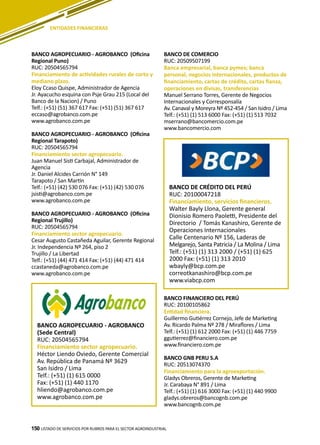 150 LISTADO DE SERVICIOS POR RUBROS PARA EL SECTOR AGROINDUSTRIAL150
BANCO AGROPECUARIO - AGROBANCO (Oficina
Regional Puno)
RUC: 20504565794
Financiamiento de actividades rurales de corto y
mediano plazo.
Eloy Ccaso Quispe, Administrador de Agencia
Jr. Ayacucho esquina con Psje Grau 215 (Local del
Banco de la Nacion) / Puno
Telf.: (+51) (51) 367 617 Fax: (+51) (51) 367 617
eccaso@agrobanco.com.pe
www.agrobanco.com.pe
BANCO AGROPECUARIO - AGROBANCO (Oficina
Regional Tarapoto)
RUC: 20504565794
Financiamiento sector agropecuario.
Juan Manuel Sisti Carbajal, Administrador de
Agencia
Jr. Daniel Alcides Carrión N° 149
Tarapoto / San Martín
Telf.: (+51) (42) 530 076 Fax: (+51) (42) 530 076
jsisti@agrobanco.com.pe
www.agrobanco.com.pe
BANCO AGROPECUARIO - AGROBANCO (Oficina
Regional Trujillo)
RUC: 20504565794
Financiamiento sector agropecuario.
Cesar Augusto Castañeda Aguilar, Gerente Regional
Jr. Independencia Nº 264, piso 2
Trujillo / La Libertad
Telf.: (+51) (44) 471 414 Fax: (+51) (44) 471 414
ccastaneda@agrobanco.com.pe
www.agrobanco.com.pe
BANCO DE COMERCIO
RUC: 20509507199
Banca empresarial, banca pymes; banca
personal, negocios internacionales, productos de
financiamiento, cartas de crédito, cartas fianza,
operaciones en divisas, transferencias
Manuel Serrano Torres, Gerente de Negocios
Internacionales y Corresponsalía
Av. Canaval y Moreyra Nº 452-454 / San Isidro / Lima
Telf.: (+51) (1) 513 6000 Fax: (+51) (1) 513 7032
mserrano@bancomercio.com.pe
www.bancomercio.com
ENTIDADES FINANCIERAS
BANCO AGROPECUARIO - AGROBANCO
(Sede Central)
RUC: 20504565794
Financiamiento sector agropecuario.
Héctor Liendo Oviedo, Gerente Comercial
Av. República de Panamá Nº 3629
San Isidro / Lima
Telf.: (+51) (1) 615 0000
Fax: (+51) (1) 440 1170
hliendo@agrobanco.com.pe
www.agrobanco.com.pe
BANCO DE CRÉDITO DEL PERÚ
RUC: 20100047218
Financiamiento, servicios financieros.
Walter Bayly Llona, Gerente general
Dionisio Romero Paoletti, Presidente del
Directorio / Tomás Kanashiro, Gerente de
Operaciones Internacionales
Calle Centenario Nº 156, Laderas de
Melgarejo, Santa Patricia / La Molina / Lima
Telf.: (+51) (1) 313 2000 / (+51) (1) 625
2000 Fax: (+51) (1) 313 2010
wbayly@bcp.com.pe
correotkanashiro@bcp.com.pe
www.viabcp.com
BANCO FINANCIERO DEL PERÚ
RUC: 20100105862
Entidad financiera.
Guillermo Gutiérrez Cornejo, Jefe de Marketing
Av. Ricardo Palma Nº 278 / Miraflores / Lima
Telf.: (+51) (1) 612 2000 Fax: (+51) (1) 446 7759
ggutierrez@financiero.com.pe
www.financiero.com.pe
BANCO GNB PERU S.A
RUC: 20513074370
Financiamiento para la agroexportación.
Gladys Obreros, Gerente de Marketing
Jr. Carabaya N° 891 / Lima
Telf.: (+51) (1) 616 3000 Fax: (+51) (1) 440 9900
gladys.obreros@bancognb.com.pe
www.bancognb.com.pe
 
